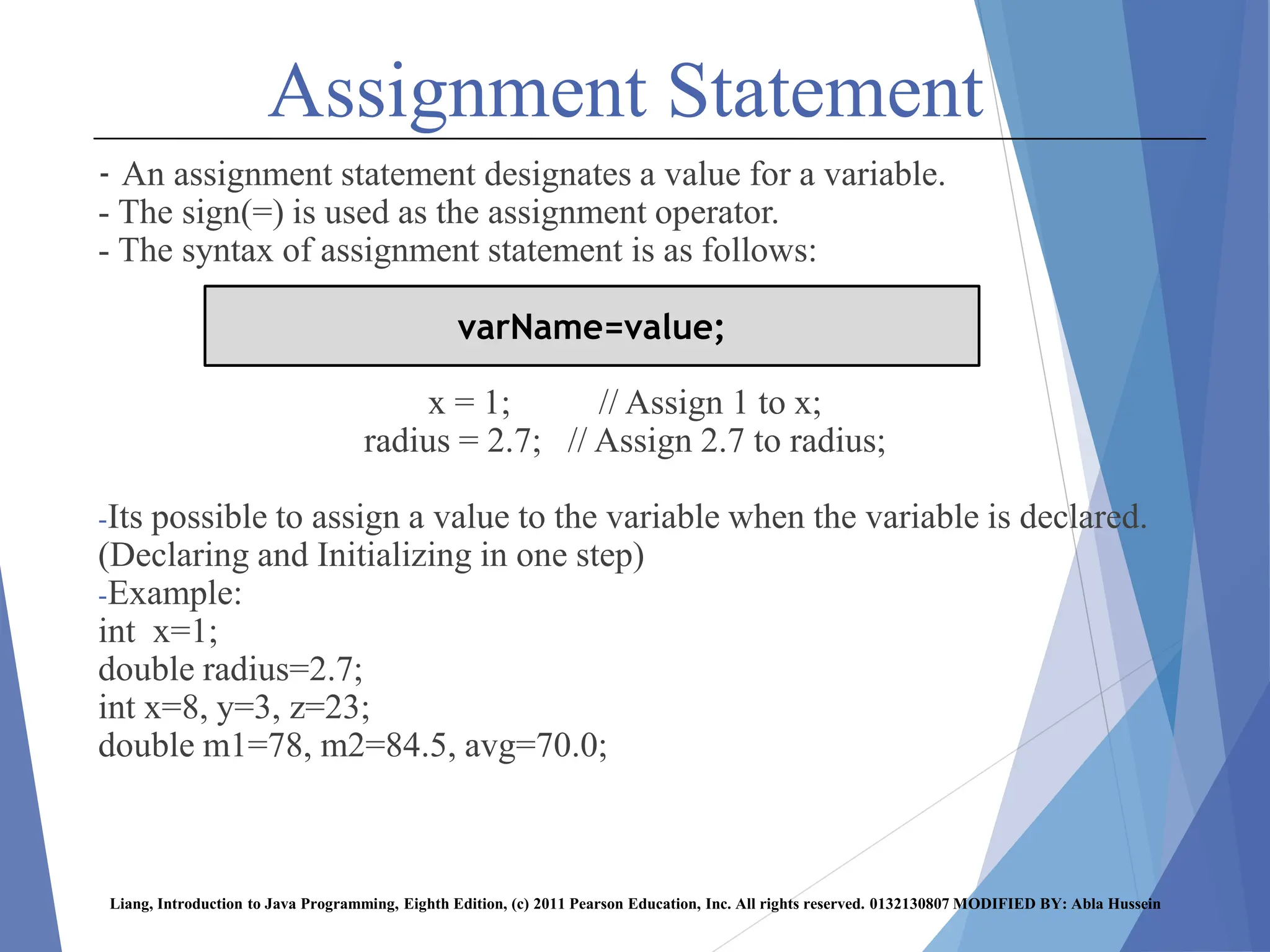 Assignment Statement
- An assignment statement designates a value for a variable.
- The sign(=) is used as the assignment operator.
- The syntax of assignment statement is as follows:
x = 1; // Assign 1 to x;
radius = 2.7; // Assign 2.7 to radius;
-Its possible to assign a value to the variable when the variable is declared.
(Declaring and Initializing in one step)
-Example:
int x=1;
double radius=2.7;
int x=8, y=3, z=23;
double m1=78, m2=84.5, avg=70.0;
Liang, Introduction to Java Programming, Eighth Edition, (c) 2011 Pearson Education, Inc. All rights reserved. 0132130807 MODIFIED BY: Abla Hussein
varName=value;
 