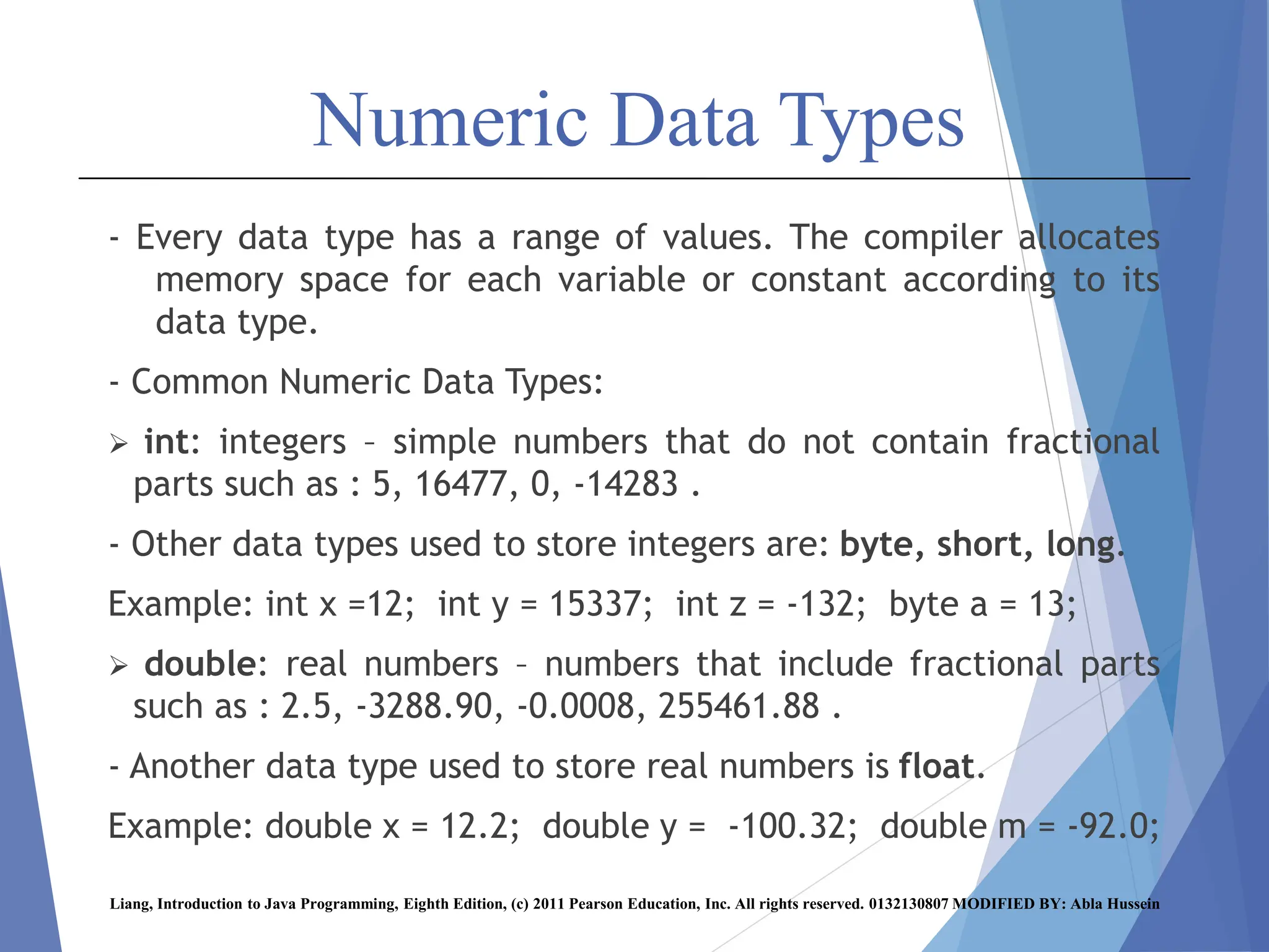 Numeric Data Types
- Every data type has a range of values. The compiler allocates
memory space for each variable or constant according to its
data type.
- Common Numeric Data Types:
 int: integers – simple numbers that do not contain fractional
parts such as : 5, 16477, 0, -14283 .
- Other data types used to store integers are: byte, short, long.
Example: int x =12; int y = 15337; int z = -132; byte a = 13;
 double: real numbers – numbers that include fractional parts
such as : 2.5, -3288.90, -0.0008, 255461.88 .
- Another data type used to store real numbers is float.
Example: double x = 12.2; double y = -100.32; double m = -92.0;
Liang, Introduction to Java Programming, Eighth Edition, (c) 2011 Pearson Education, Inc. All rights reserved. 0132130807 MODIFIED BY: Abla Hussein
 