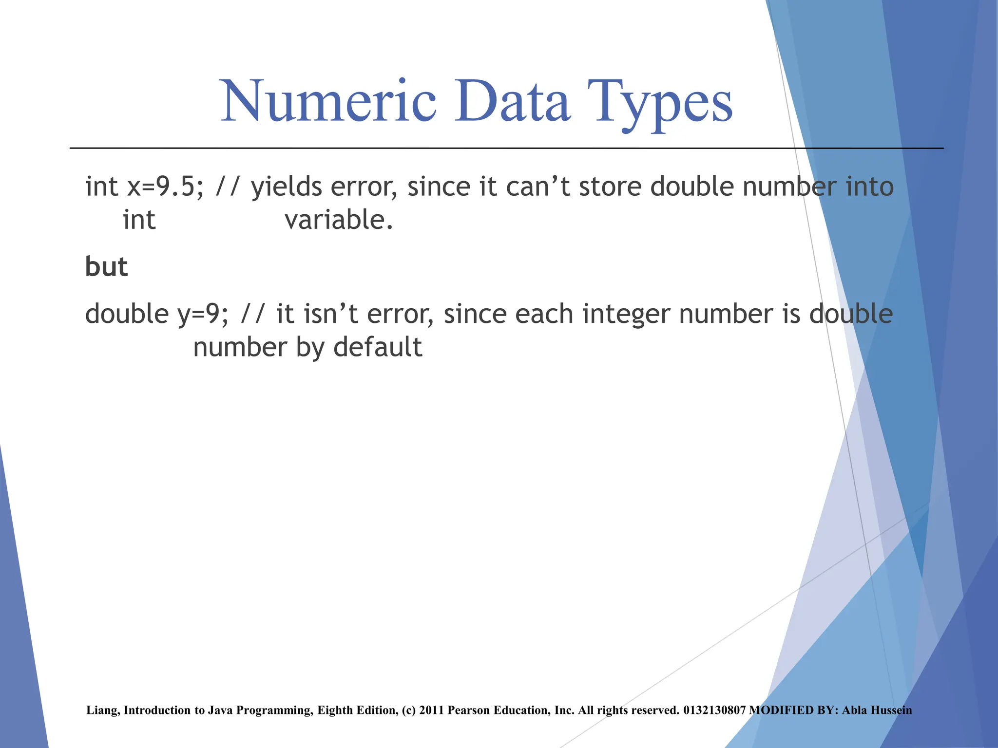 Numeric Data Types
int x=9.5; // yields error, since it can’t store double number into
int variable.
but
double y=9; // it isn’t error, since each integer number is double
number by default
Liang, Introduction to Java Programming, Eighth Edition, (c) 2011 Pearson Education, Inc. All rights reserved. 0132130807 MODIFIED BY: Abla Hussein
 