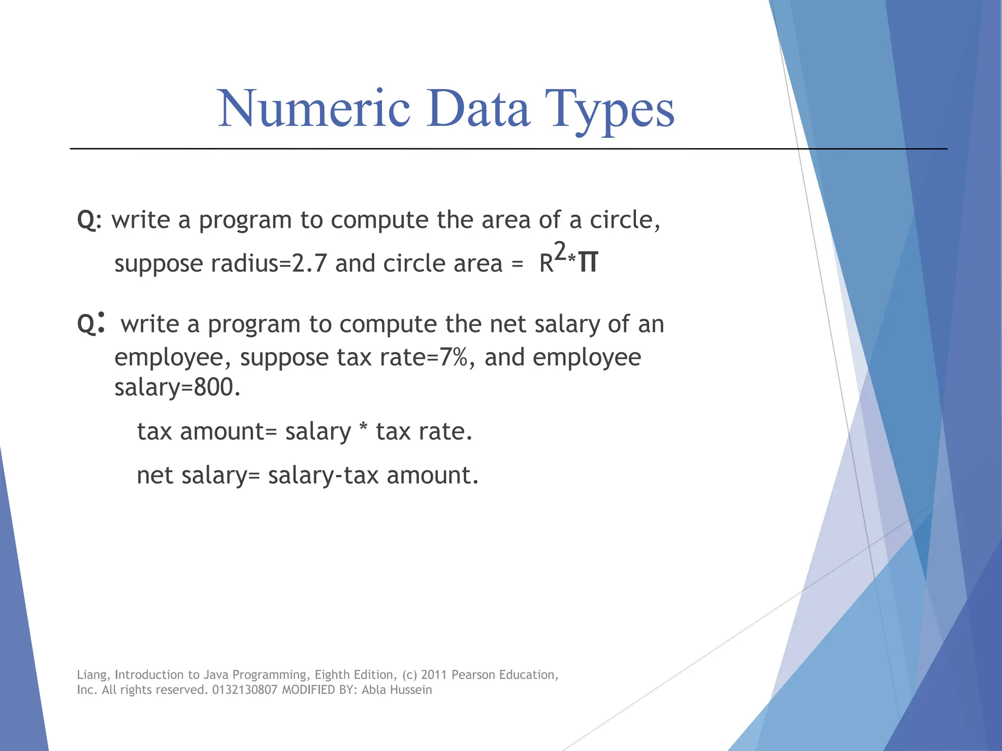 Numeric Data Types
Q: write a program to compute the area of a circle,
suppose radius=2.7 and circle area = R2*π
Q: write a program to compute the net salary of an
employee, suppose tax rate=7%, and employee
salary=800.
tax amount= salary * tax rate.
net salary= salary-tax amount.
Liang, Introduction to Java Programming, Eighth Edition, (c) 2011 Pearson Education,
Inc. All rights reserved. 0132130807 MODIFIED BY: Abla Hussein
 