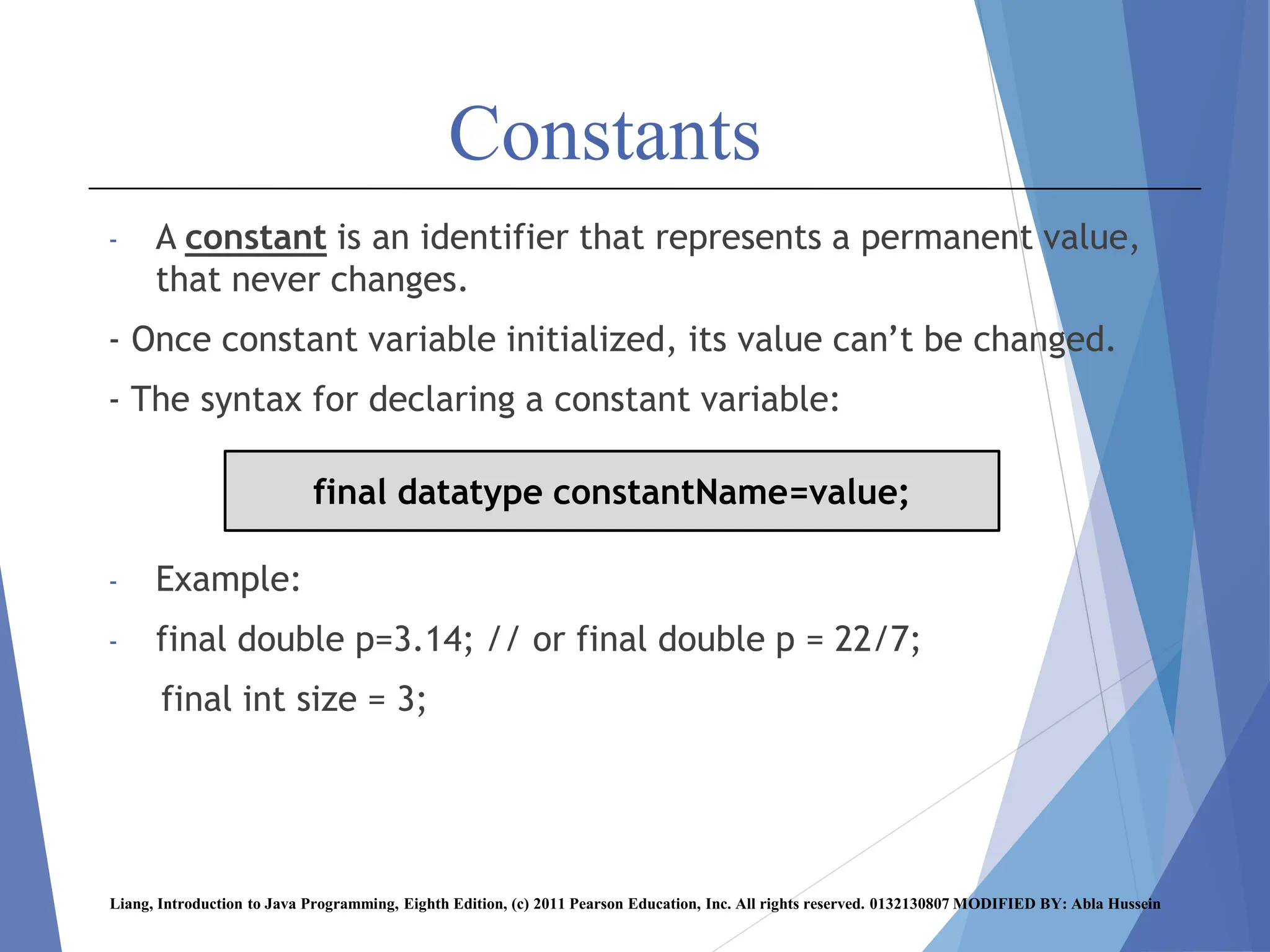 Constants
- A constant is an identifier that represents a permanent value,
that never changes.
- Once constant variable initialized, its value can’t be changed.
- The syntax for declaring a constant variable:
- Example:
- final double p=3.14; // or final double p = 22/7;
final int size = 3;
Liang, Introduction to Java Programming, Eighth Edition, (c) 2011 Pearson Education, Inc. All rights reserved. 0132130807 MODIFIED BY: Abla Hussein
final datatype constantName=value;
 