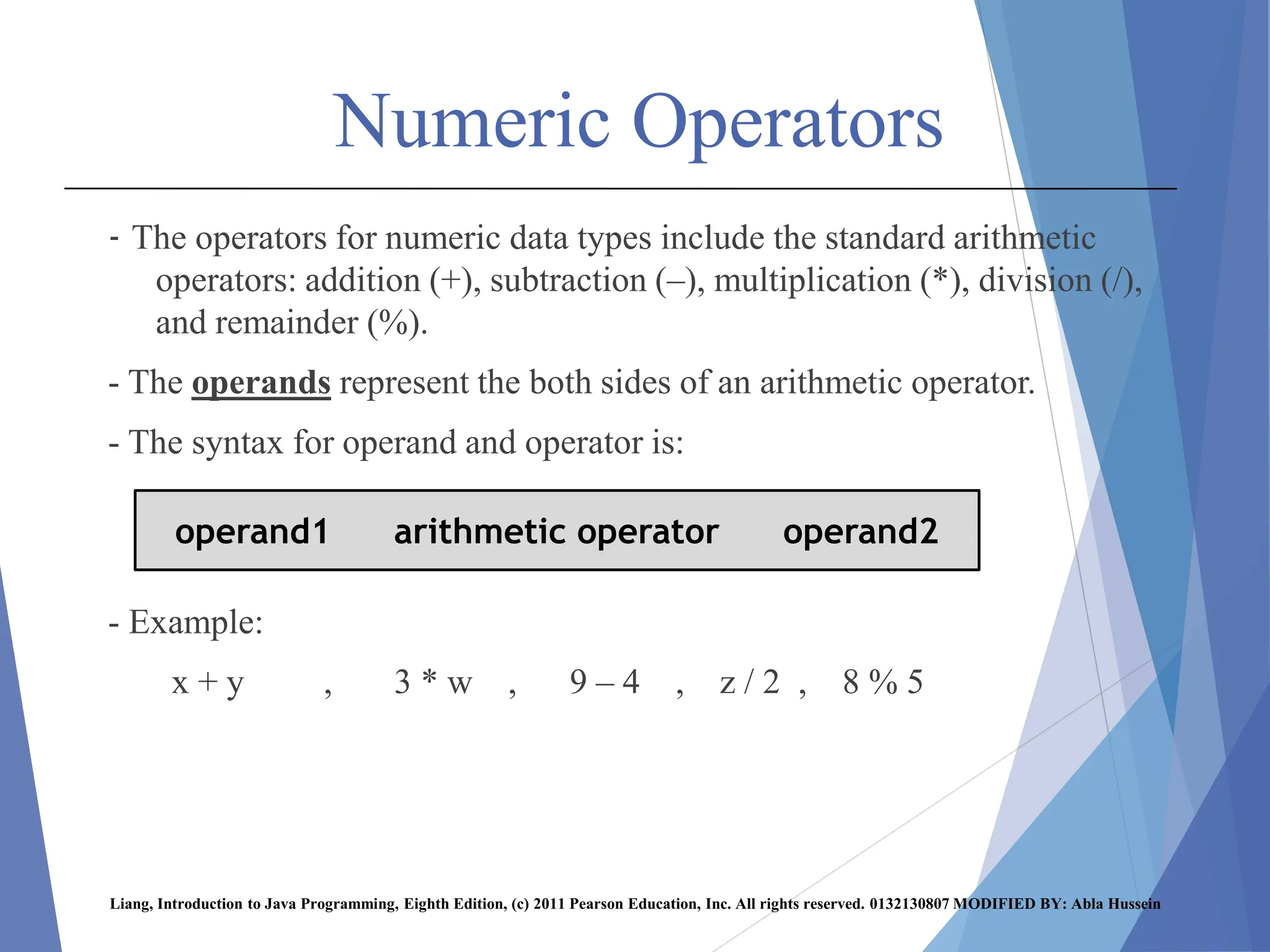 Numeric Operators
- The operators for numeric data types include the standard arithmetic
operators: addition (+), subtraction (–), multiplication (*), division (/),
and remainder (%).
- The operands represent the both sides of an arithmetic operator.
- The syntax for operand and operator is:
- Example:
x + y , 3 * w , 9 – 4 , z / 2 , 8 % 5
Liang, Introduction to Java Programming, Eighth Edition, (c) 2011 Pearson Education, Inc. All rights reserved. 0132130807 MODIFIED BY: Abla Hussein
operand1 arithmetic operator operand2
 