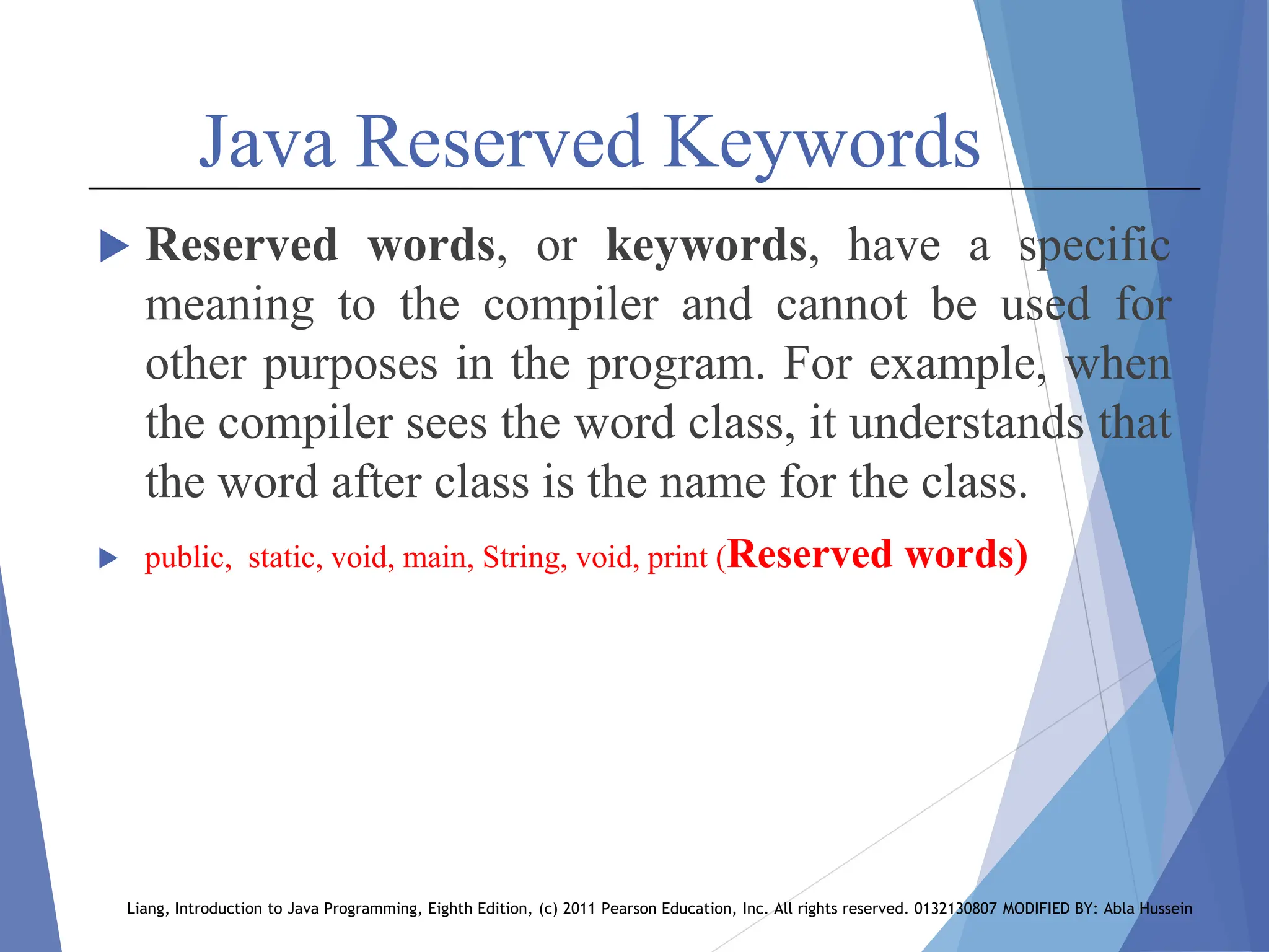 Java Reserved Keywords
 Reserved words, or keywords, have a specific
meaning to the compiler and cannot be used for
other purposes in the program. For example, when
the compiler sees the word class, it understands that
the word after class is the name for the class.
 public, static, void, main, String, void, print (Reserved words)
Liang, Introduction to Java Programming, Eighth Edition, (c) 2011 Pearson Education, Inc. All rights reserved. 0132130807 MODIFIED BY: Abla Hussein
 