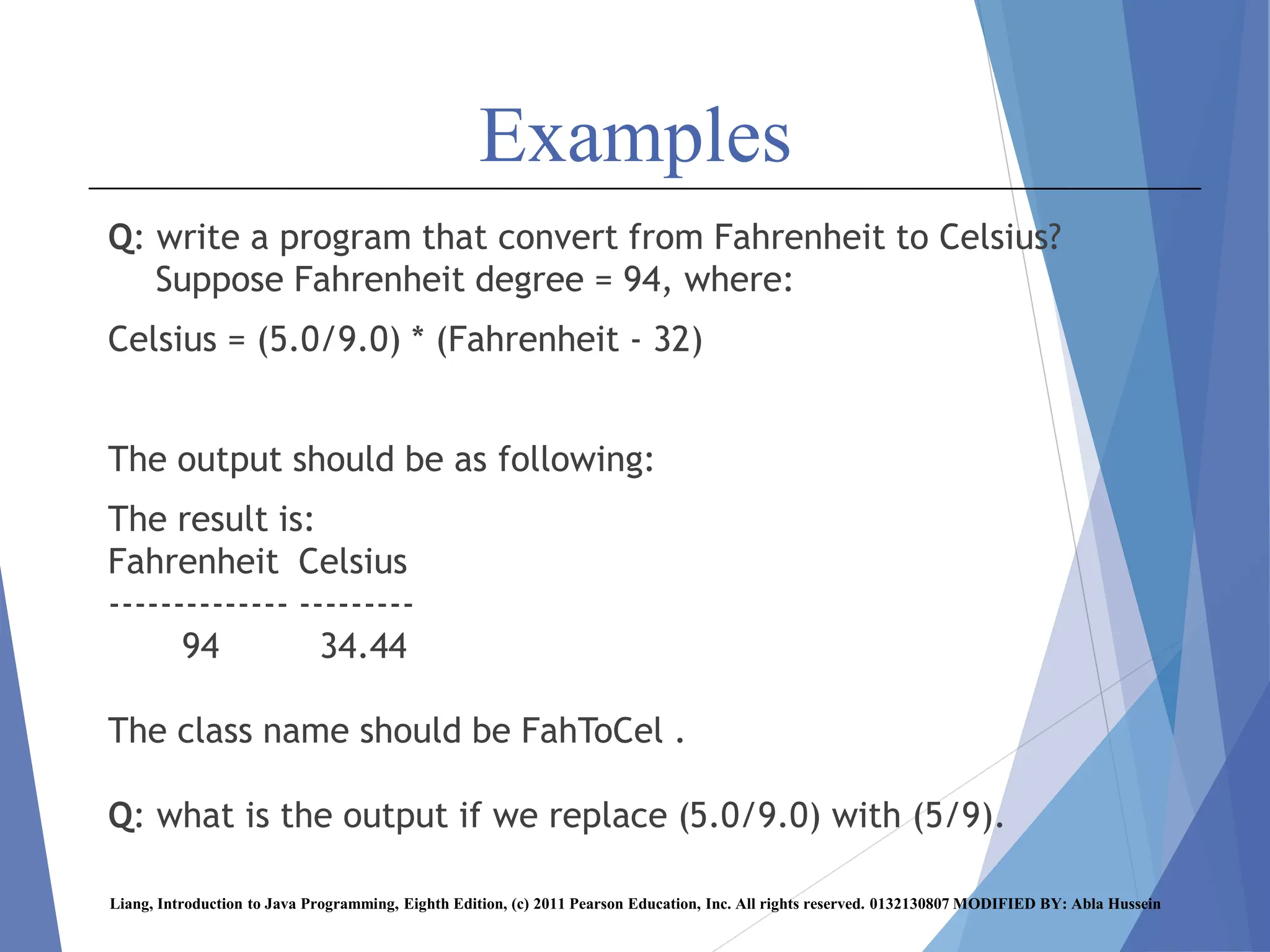Examples
Q: write a program that convert from Fahrenheit to Celsius?
Suppose Fahrenheit degree = 94, where:
Celsius = (5.0/9.0) * (Fahrenheit - 32)
The output should be as following:
The result is:
Fahrenheit Celsius
-------------- ---------
94 34.44
The class name should be FahToCel .
Q: what is the output if we replace (5.0/9.0) with (5/9).
Liang, Introduction to Java Programming, Eighth Edition, (c) 2011 Pearson Education, Inc. All rights reserved. 0132130807 MODIFIED BY: Abla Hussein
 