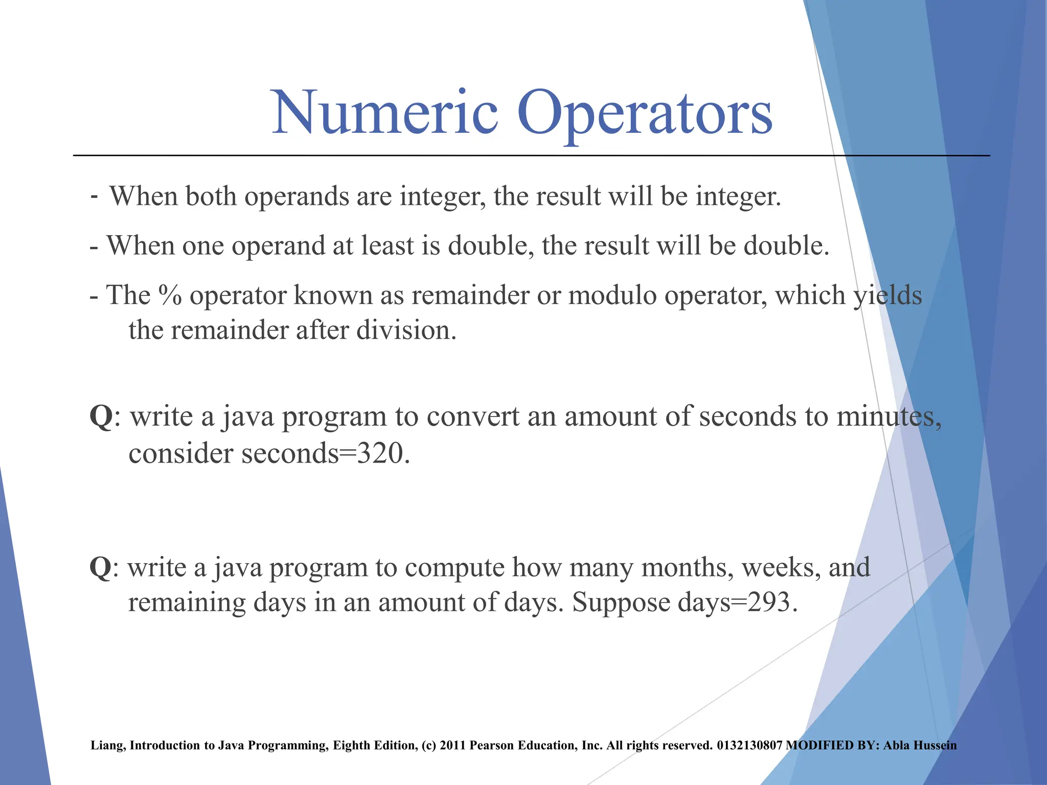 Numeric Operators
- When both operands are integer, the result will be integer.
- When one operand at least is double, the result will be double.
- The % operator known as remainder or modulo operator, which yields
the remainder after division.
Q: write a java program to convert an amount of seconds to minutes,
consider seconds=320.
Q: write a java program to compute how many months, weeks, and
remaining days in an amount of days. Suppose days=293.
Liang, Introduction to Java Programming, Eighth Edition, (c) 2011 Pearson Education, Inc. All rights reserved. 0132130807 MODIFIED BY: Abla Hussein
 
