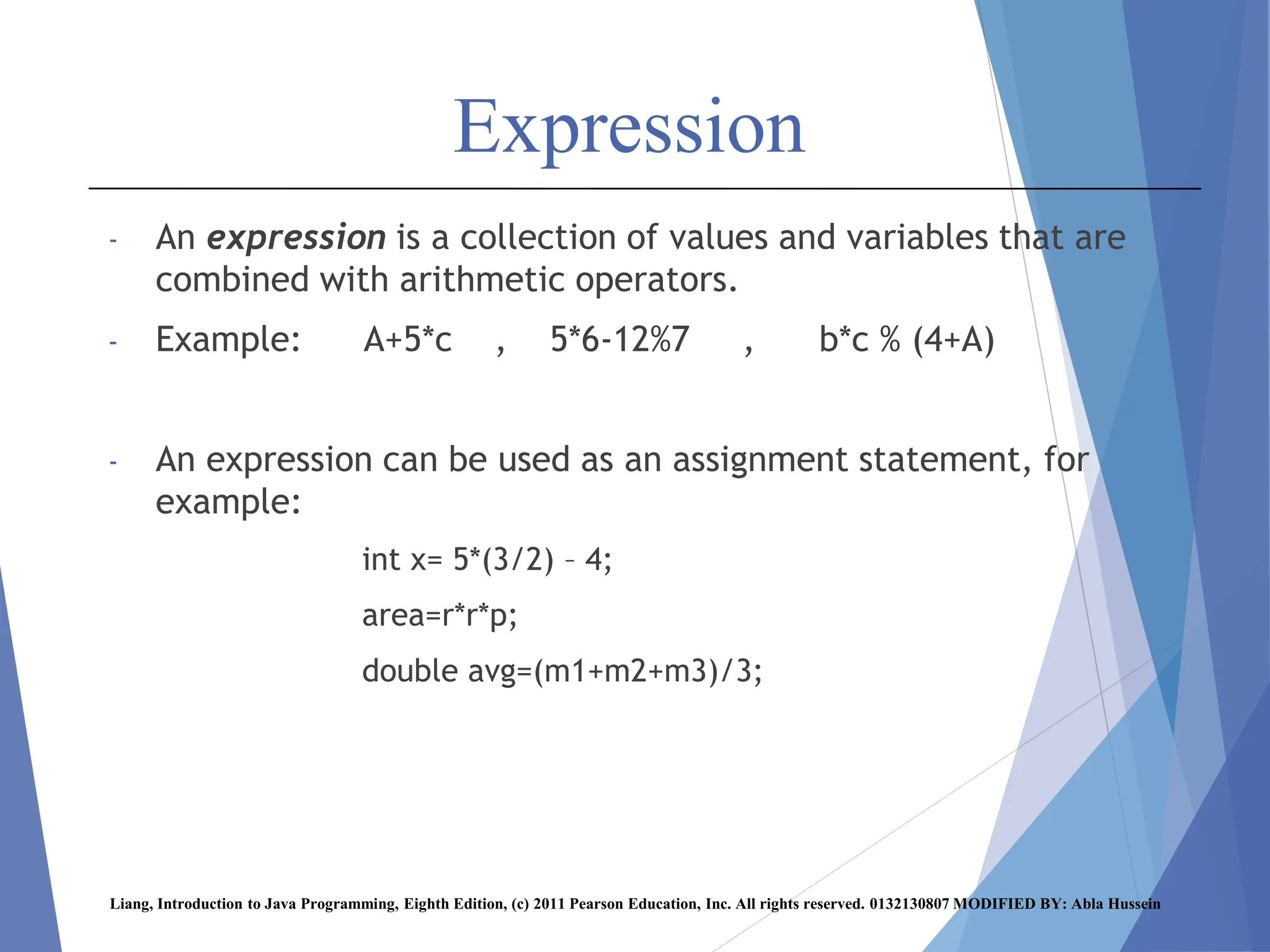 Expression
- An expression is a collection of values and variables that are
combined with arithmetic operators.
- Example: A+5*c , 5*6-12%7 , b*c % (4+A)
- An expression can be used as an assignment statement, for
example:
int x= 5*(3/2) – 4;
area=r*r*p;
double avg=(m1+m2+m3)/3;
Liang, Introduction to Java Programming, Eighth Edition, (c) 2011 Pearson Education, Inc. All rights reserved. 0132130807 MODIFIED BY: Abla Hussein
 