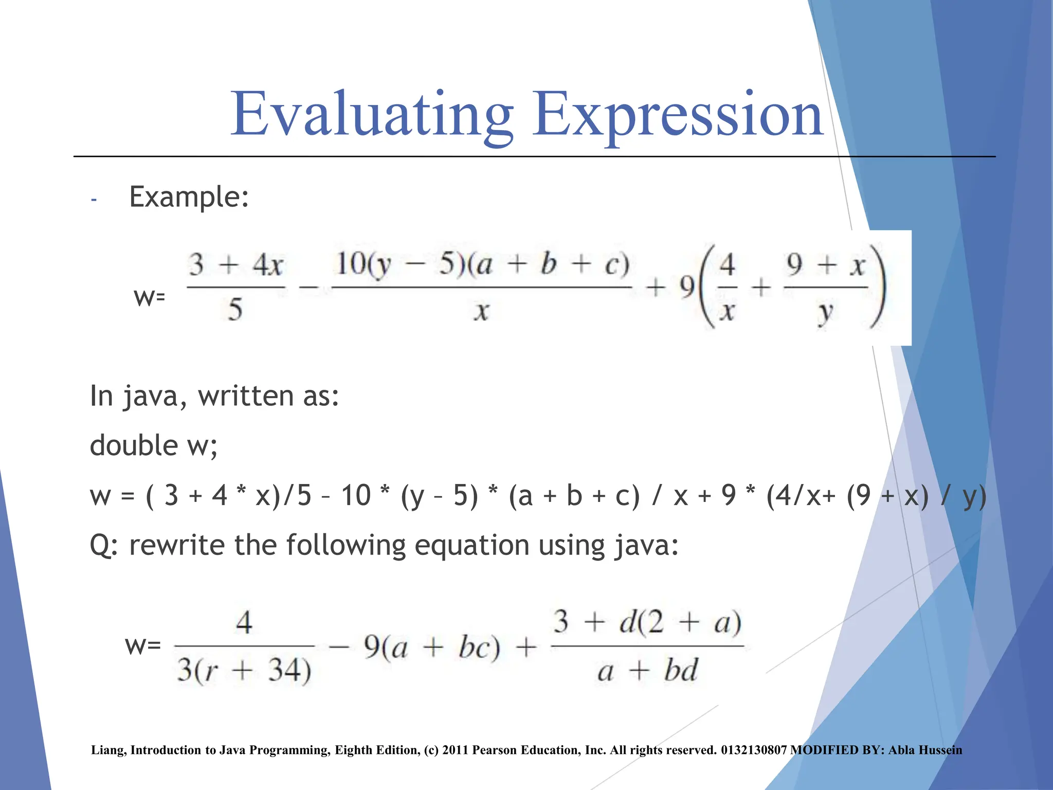 Evaluating Expression
- Example:
w=
In java, written as:
double w;
w = ( 3 + 4 * x)/5 – 10 * (y – 5) * (a + b + c) / x + 9 * (4/x+ (9 + x) / y)
Q: rewrite the following equation using java:
w=
Liang, Introduction to Java Programming, Eighth Edition, (c) 2011 Pearson Education, Inc. All rights reserved. 0132130807 MODIFIED BY: Abla Hussein
 