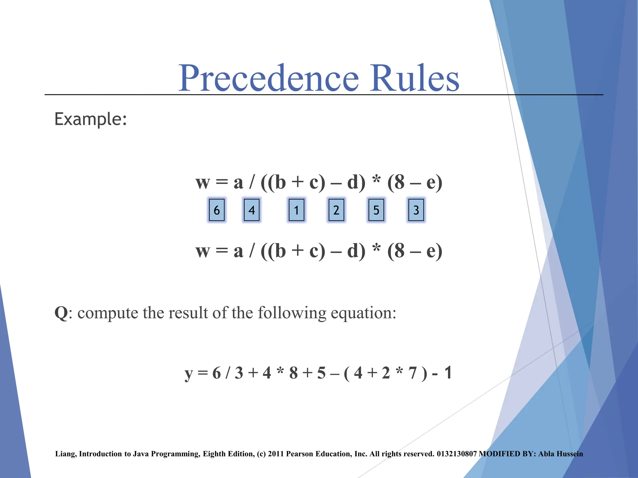 Precedence Rules
Example:
w = a / ((b + c) – d) * (8 – e)
w = a / ((b + c) – d) * (8 – e)
Q: compute the result of the following equation:
y = 6 / 3 + 4 * 8 + 5 – ( 4 + 2 * 7 ) - 1
Liang, Introduction to Java Programming, Eighth Edition, (c) 2011 Pearson Education, Inc. All rights reserved. 0132130807 MODIFIED BY: Abla Hussein
1 2
4 3
5
6
 