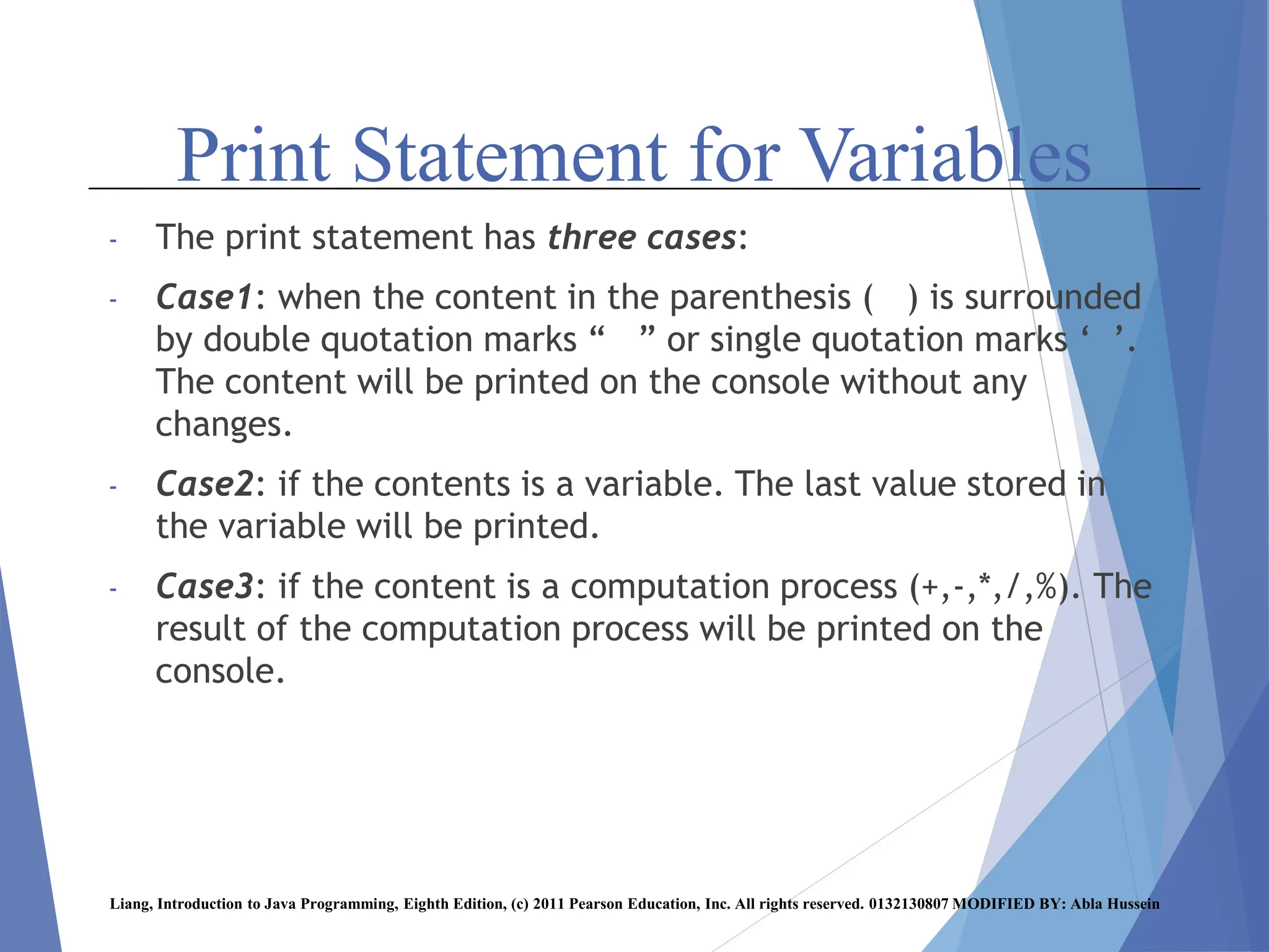 Print Statement for Variables
- The print statement has three cases:
- Case1: when the content in the parenthesis ( ) is surrounded
by double quotation marks “ ” or single quotation marks ‘ ’.
The content will be printed on the console without any
changes.
- Case2: if the contents is a variable. The last value stored in
the variable will be printed.
- Case3: if the content is a computation process (+,-,*,/,%). The
result of the computation process will be printed on the
console.
Liang, Introduction to Java Programming, Eighth Edition, (c) 2011 Pearson Education, Inc. All rights reserved. 0132130807 MODIFIED BY: Abla Hussein
 