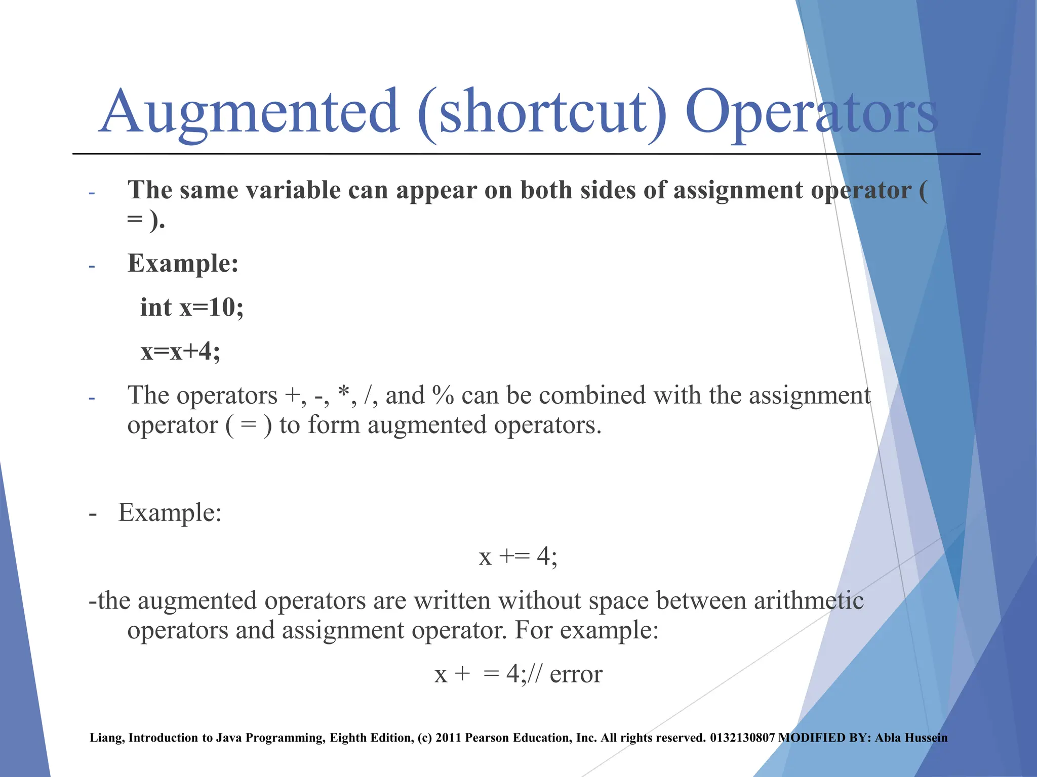 Augmented (shortcut) Operators
- The same variable can appear on both sides of assignment operator (
= ).
- Example:
int x=10;
x=x+4;
- The operators +, -, *, /, and % can be combined with the assignment
operator ( = ) to form augmented operators.
- Example:
x += 4;
-the augmented operators are written without space between arithmetic
operators and assignment operator. For example:
x + = 4;// error
Liang, Introduction to Java Programming, Eighth Edition, (c) 2011 Pearson Education, Inc. All rights reserved. 0132130807 MODIFIED BY: Abla Hussein
 