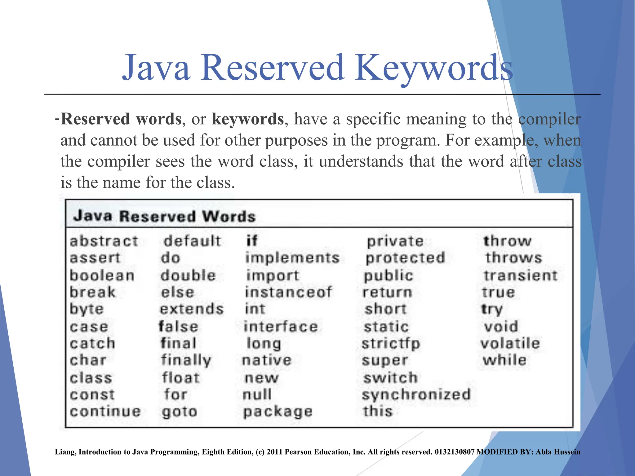 Java Reserved Keywords
-Reserved words, or keywords, have a specific meaning to the compiler
and cannot be used for other purposes in the program. For example, when
the compiler sees the word class, it understands that the word after class
is the name for the class.
Liang, Introduction to Java Programming, Eighth Edition, (c) 2011 Pearson Education, Inc. All rights reserved. 0132130807 MODIFIED BY: Abla Hussein
 