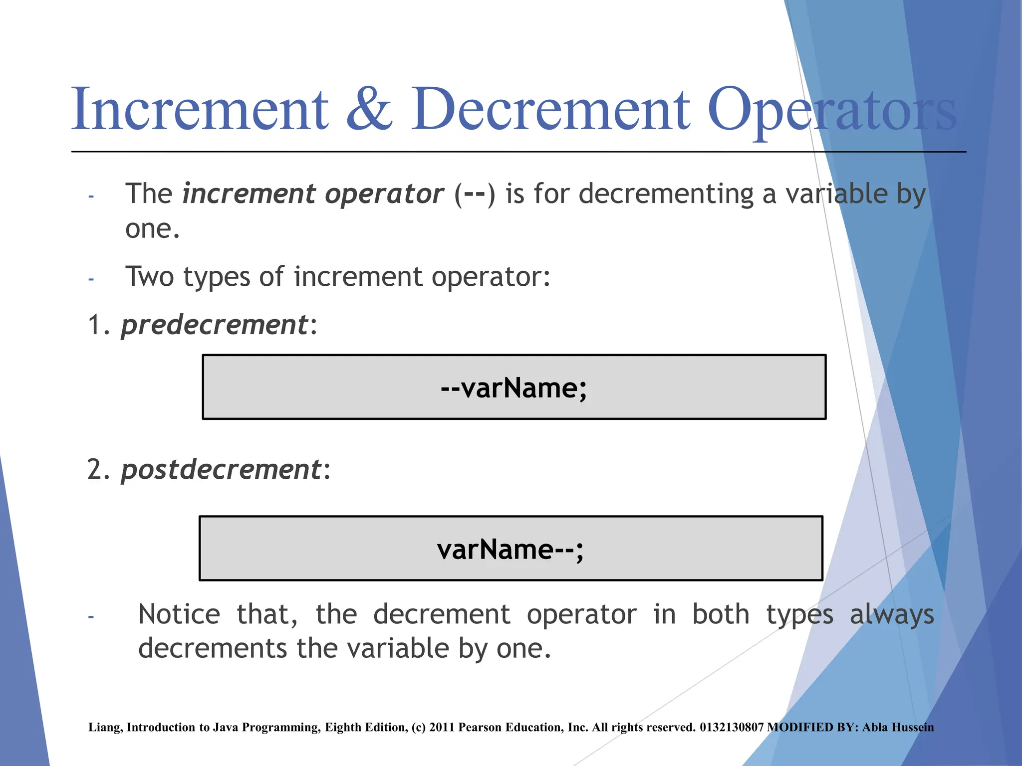 Increment & Decrement Operators
- The increment operator (--) is for decrementing a variable by
one.
- Two types of increment operator:
1. predecrement:
2. postdecrement:
- Notice that, the decrement operator in both types always
decrements the variable by one.
Liang, Introduction to Java Programming, Eighth Edition, (c) 2011 Pearson Education, Inc. All rights reserved. 0132130807 MODIFIED BY: Abla Hussein
--varName;
varName--;
 