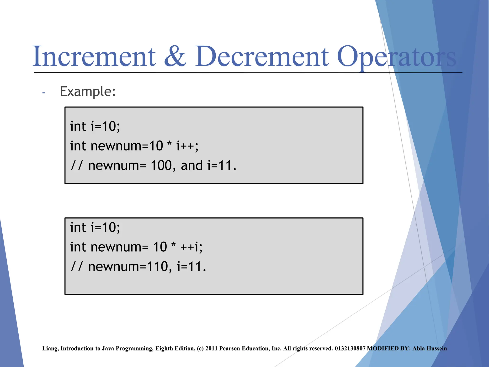 Increment & Decrement Operators
- Example:
Liang, Introduction to Java Programming, Eighth Edition, (c) 2011 Pearson Education, Inc. All rights reserved. 0132130807 MODIFIED BY: Abla Hussein
int i=10;
int newnum=10 * i++;
// newnum= 100, and i=11.
int i=10;
int newnum= 10 * ++i;
// newnum=110, i=11.
 