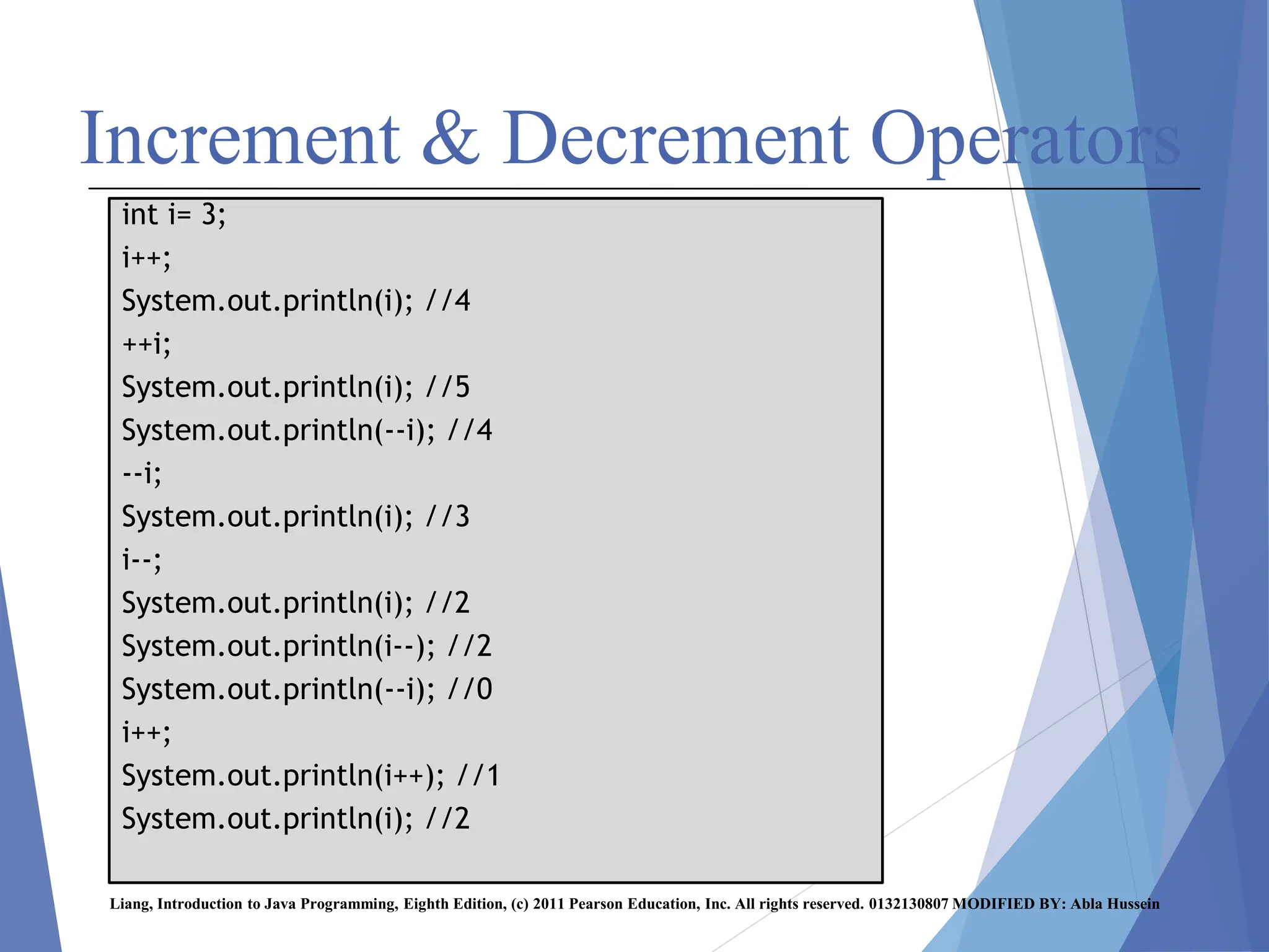 Increment & Decrement Operators
Liang, Introduction to Java Programming, Eighth Edition, (c) 2011 Pearson Education, Inc. All rights reserved. 0132130807 MODIFIED BY: Abla Hussein
int i= 3;
i++;
System.out.println(i); //4
++i;
System.out.println(i); //5
System.out.println(--i); //4
--i;
System.out.println(i); //3
i--;
System.out.println(i); //2
System.out.println(i--); //2
System.out.println(--i); //0
i++;
System.out.println(i++); //1
System.out.println(i); //2
 