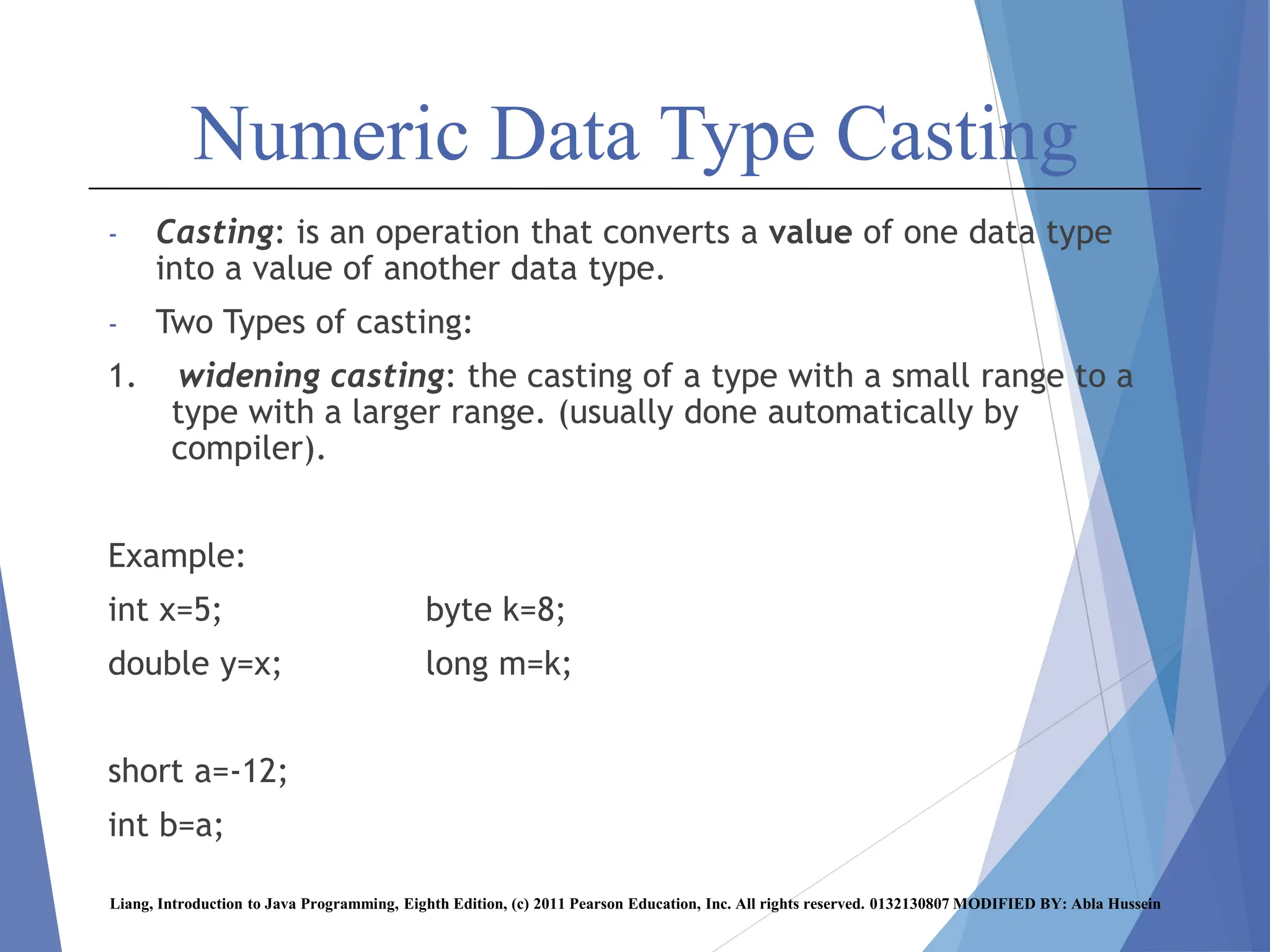 Numeric Data Type Casting
- Casting: is an operation that converts a value of one data type
into a value of another data type.
- Two Types of casting:
1. widening casting: the casting of a type with a small range to a
type with a larger range. (usually done automatically by
compiler).
Example:
int x=5; byte k=8;
double y=x; long m=k;
short a=-12;
int b=a;
Liang, Introduction to Java Programming, Eighth Edition, (c) 2011 Pearson Education, Inc. All rights reserved. 0132130807 MODIFIED BY: Abla Hussein
 