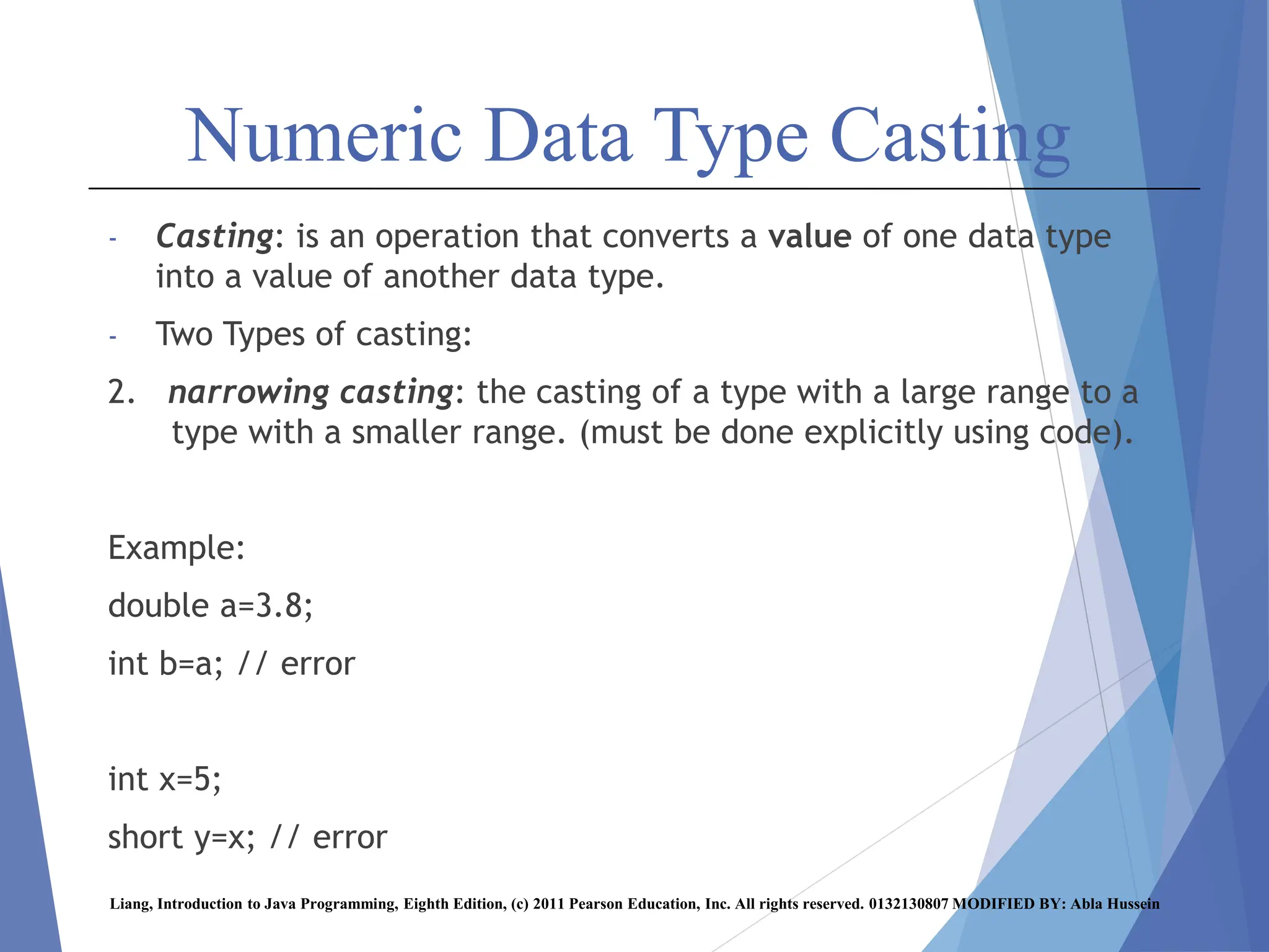 Numeric Data Type Casting
- Casting: is an operation that converts a value of one data type
into a value of another data type.
- Two Types of casting:
2. narrowing casting: the casting of a type with a large range to a
type with a smaller range. (must be done explicitly using code).
Example:
double a=3.8;
int b=a; // error
int x=5;
short y=x; // error
Liang, Introduction to Java Programming, Eighth Edition, (c) 2011 Pearson Education, Inc. All rights reserved. 0132130807 MODIFIED BY: Abla Hussein
 