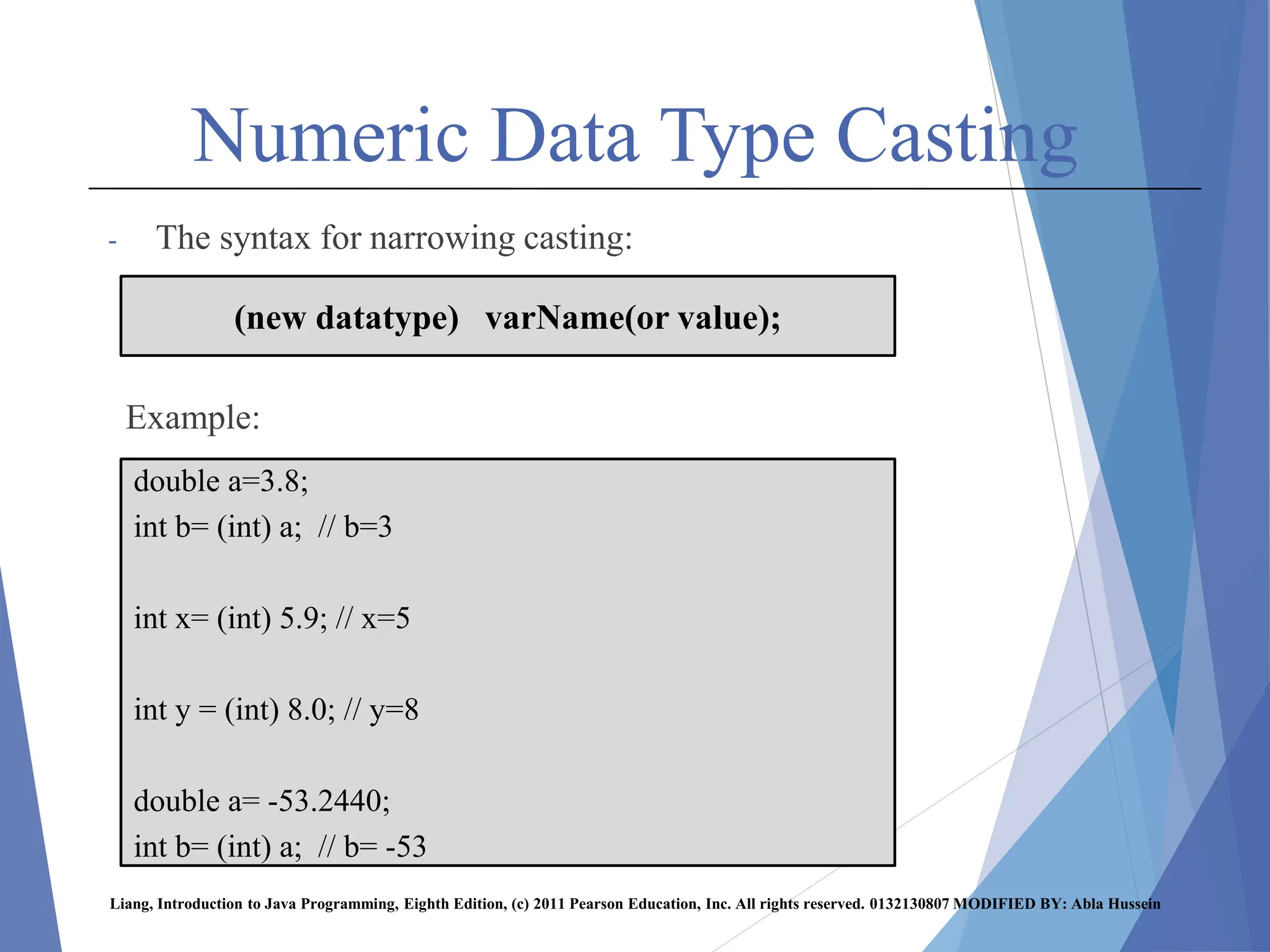 Numeric Data Type Casting
- The syntax for narrowing casting:
Example:
Liang, Introduction to Java Programming, Eighth Edition, (c) 2011 Pearson Education, Inc. All rights reserved. 0132130807 MODIFIED BY: Abla Hussein
(new datatype) varName(or value);
double a=3.8;
int b= (int) a; // b=3
int x= (int) 5.9; // x=5
int y = (int) 8.0; // y=8
double a= -53.2440;
int b= (int) a; // b= -53
 