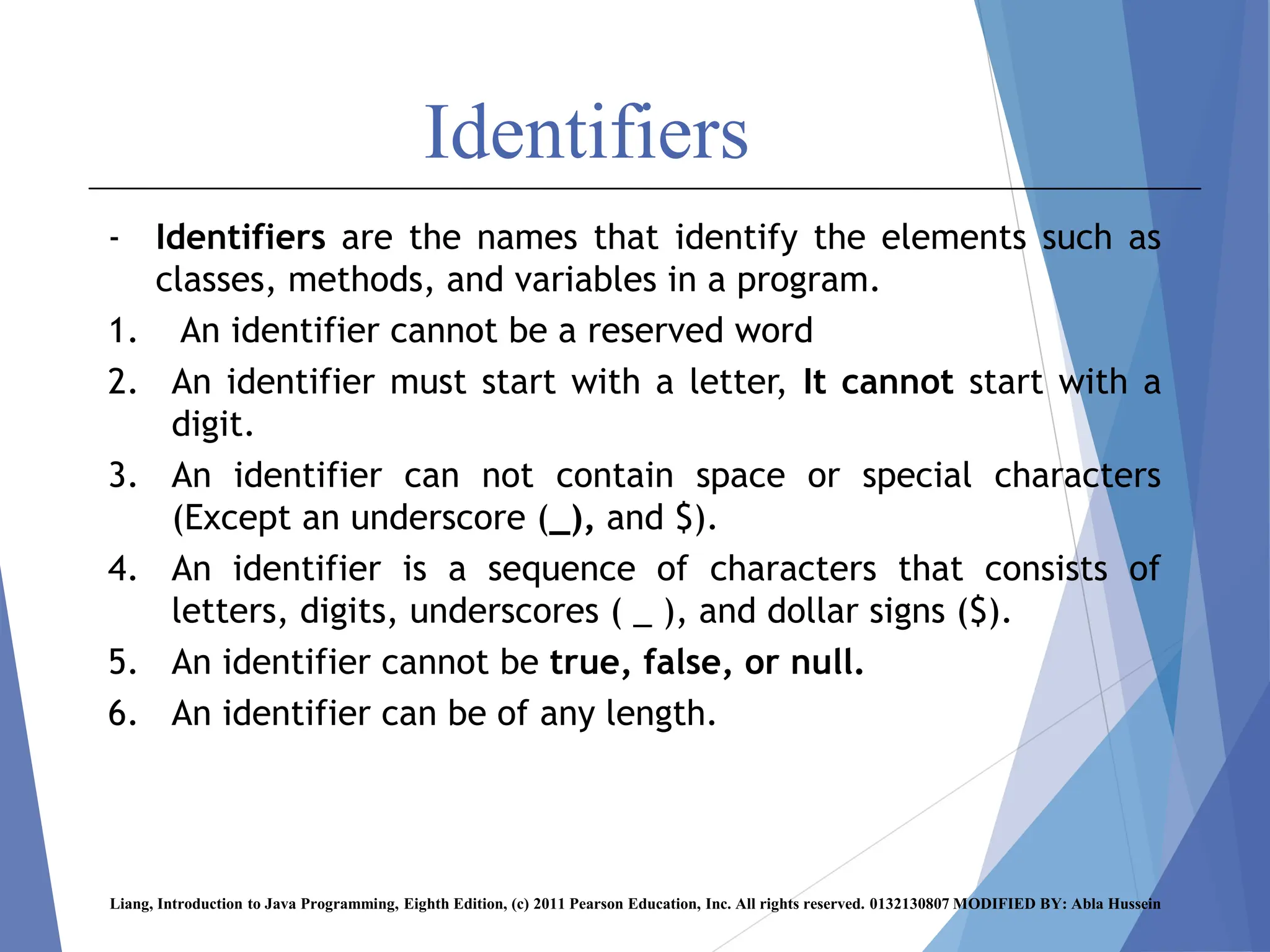 Identifiers
- Identifiers are the names that identify the elements such as
classes, methods, and variables in a program.
1. An identifier cannot be a reserved word
2. An identifier must start with a letter, It cannot start with a
digit.
3. An identifier can not contain space or special characters
(Except an underscore (_), and $).
4. An identifier is a sequence of characters that consists of
letters, digits, underscores ( _ ), and dollar signs ($).
5. An identifier cannot be true, false, or null.
6. An identifier can be of any length.
Liang, Introduction to Java Programming, Eighth Edition, (c) 2011 Pearson Education, Inc. All rights reserved. 0132130807 MODIFIED BY: Abla Hussein
 
