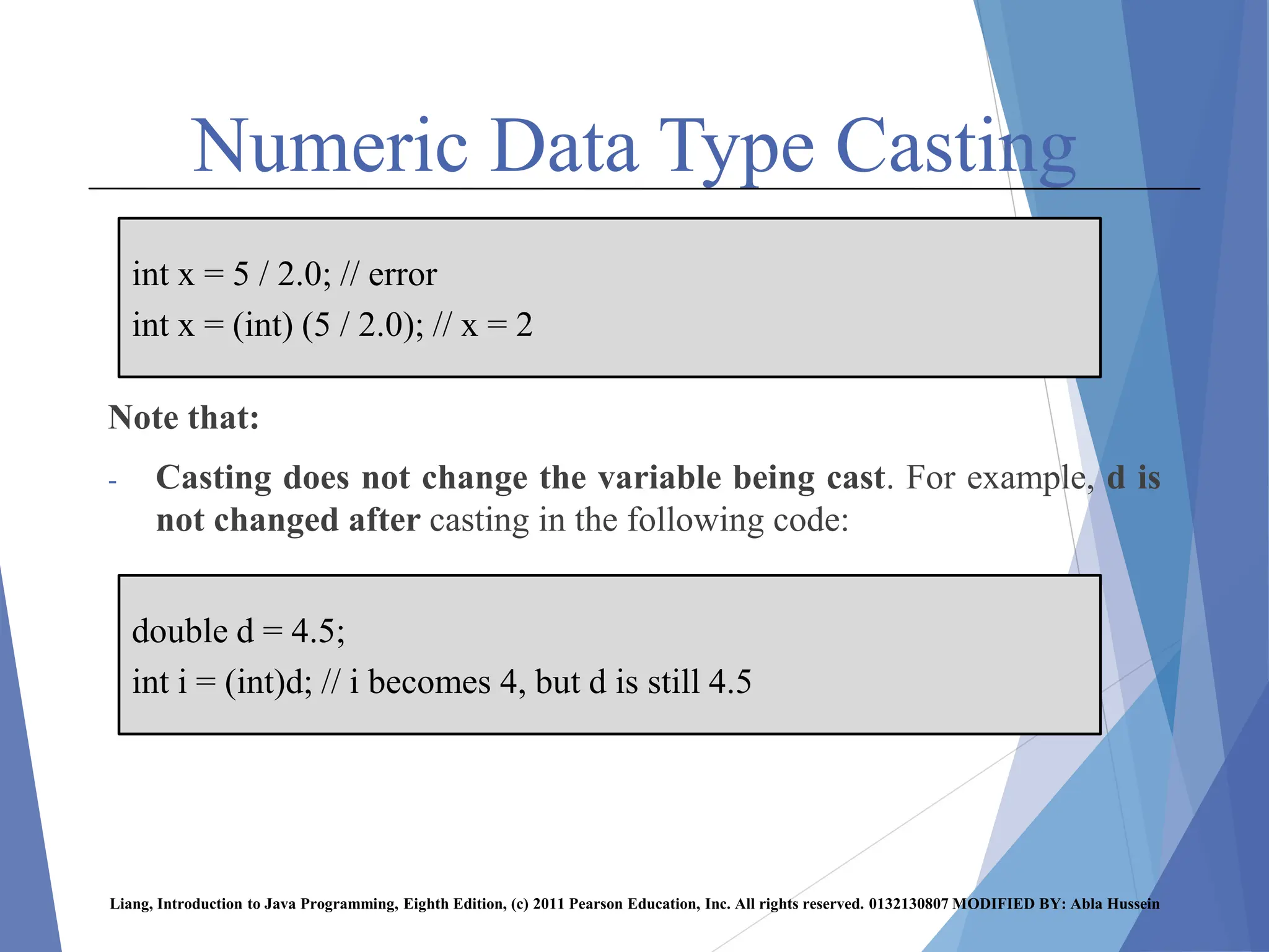 Numeric Data Type Casting
Note that:
- Casting does not change the variable being cast. For example, d is
not changed after casting in the following code:
Liang, Introduction to Java Programming, Eighth Edition, (c) 2011 Pearson Education, Inc. All rights reserved. 0132130807 MODIFIED BY: Abla Hussein
int x = 5 / 2.0; // error
int x = (int) (5 / 2.0); // x = 2
double d = 4.5;
int i = (int)d; // i becomes 4, but d is still 4.5
 
