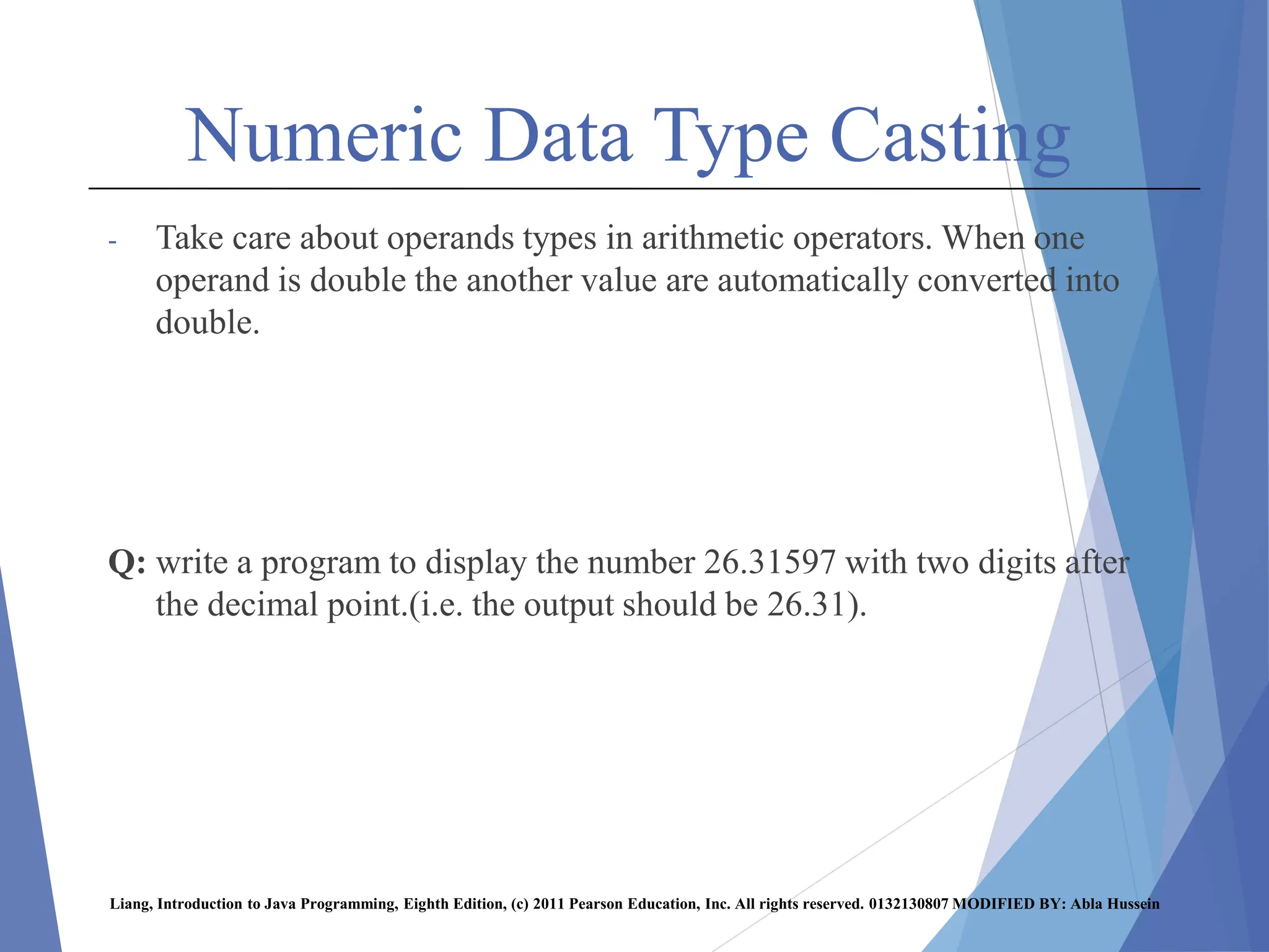 Numeric Data Type Casting
- Take care about operands types in arithmetic operators. When one
operand is double the another value are automatically converted into
double.
Q: write a program to display the number 26.31597 with two digits after
the decimal point.(i.e. the output should be 26.31).
Liang, Introduction to Java Programming, Eighth Edition, (c) 2011 Pearson Education, Inc. All rights reserved. 0132130807 MODIFIED BY: Abla Hussein
 