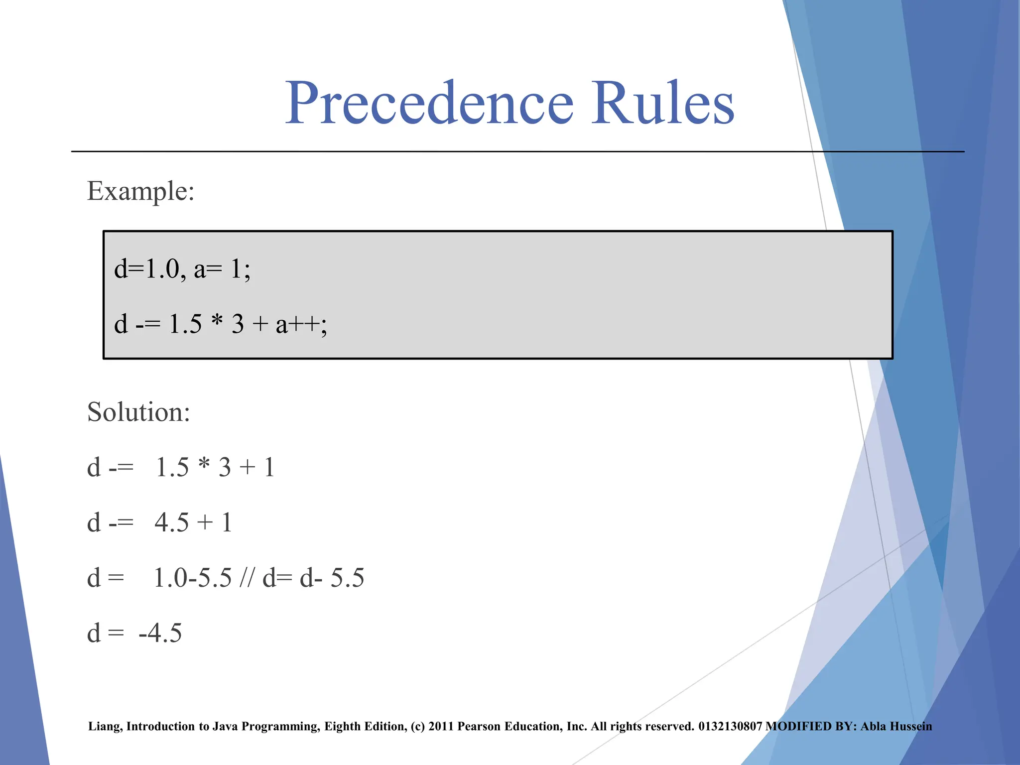 Precedence Rules
Example:
Solution:
d -= 1.5 * 3 + 1
d -= 4.5 + 1
d = 1.0-5.5 // d= d- 5.5
d = -4.5
Liang, Introduction to Java Programming, Eighth Edition, (c) 2011 Pearson Education, Inc. All rights reserved. 0132130807 MODIFIED BY: Abla Hussein
d=1.0, a= 1;
d -= 1.5 * 3 + a++;
 