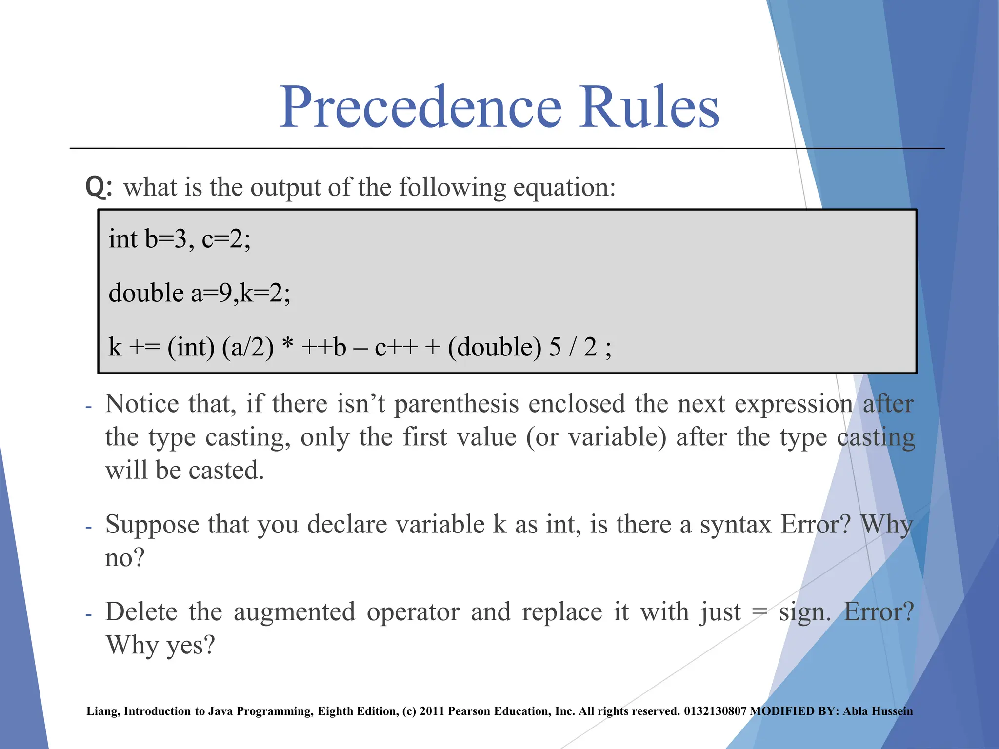 Precedence Rules
Q: what is the output of the following equation:
- Notice that, if there isn’t parenthesis enclosed the next expression after
the type casting, only the first value (or variable) after the type casting
will be casted.
- Suppose that you declare variable k as int, is there a syntax Error? Why
no?
- Delete the augmented operator and replace it with just = sign. Error?
Why yes?
Liang, Introduction to Java Programming, Eighth Edition, (c) 2011 Pearson Education, Inc. All rights reserved. 0132130807 MODIFIED BY: Abla Hussein
int b=3, c=2;
double a=9,k=2;
k += (int) (a/2) * ++b – c++ + (double) 5 / 2 ;
 