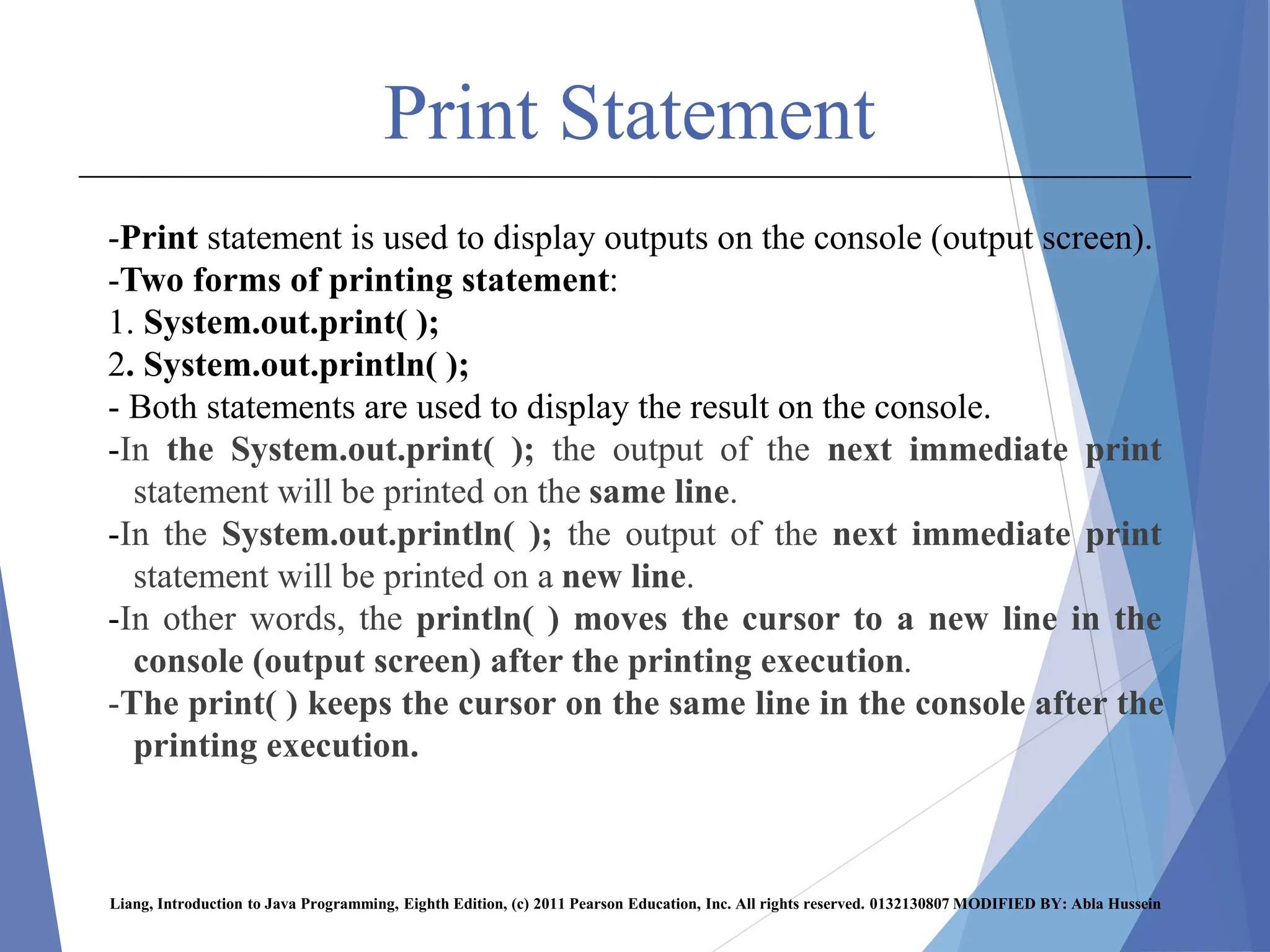 Print Statement
-Print statement is used to display outputs on the console (output screen).
-Two forms of printing statement:
1. System.out.print( );
2. System.out.println( );
- Both statements are used to display the result on the console.
-In the System.out.print( ); the output of the next immediate print
statement will be printed on the same line.
-In the System.out.println( ); the output of the next immediate print
statement will be printed on a new line.
-In other words, the println( ) moves the cursor to a new line in the
console (output screen) after the printing execution.
-The print( ) keeps the cursor on the same line in the console after the
printing execution.
Liang, Introduction to Java Programming, Eighth Edition, (c) 2011 Pearson Education, Inc. All rights reserved. 0132130807 MODIFIED BY: Abla Hussein
 