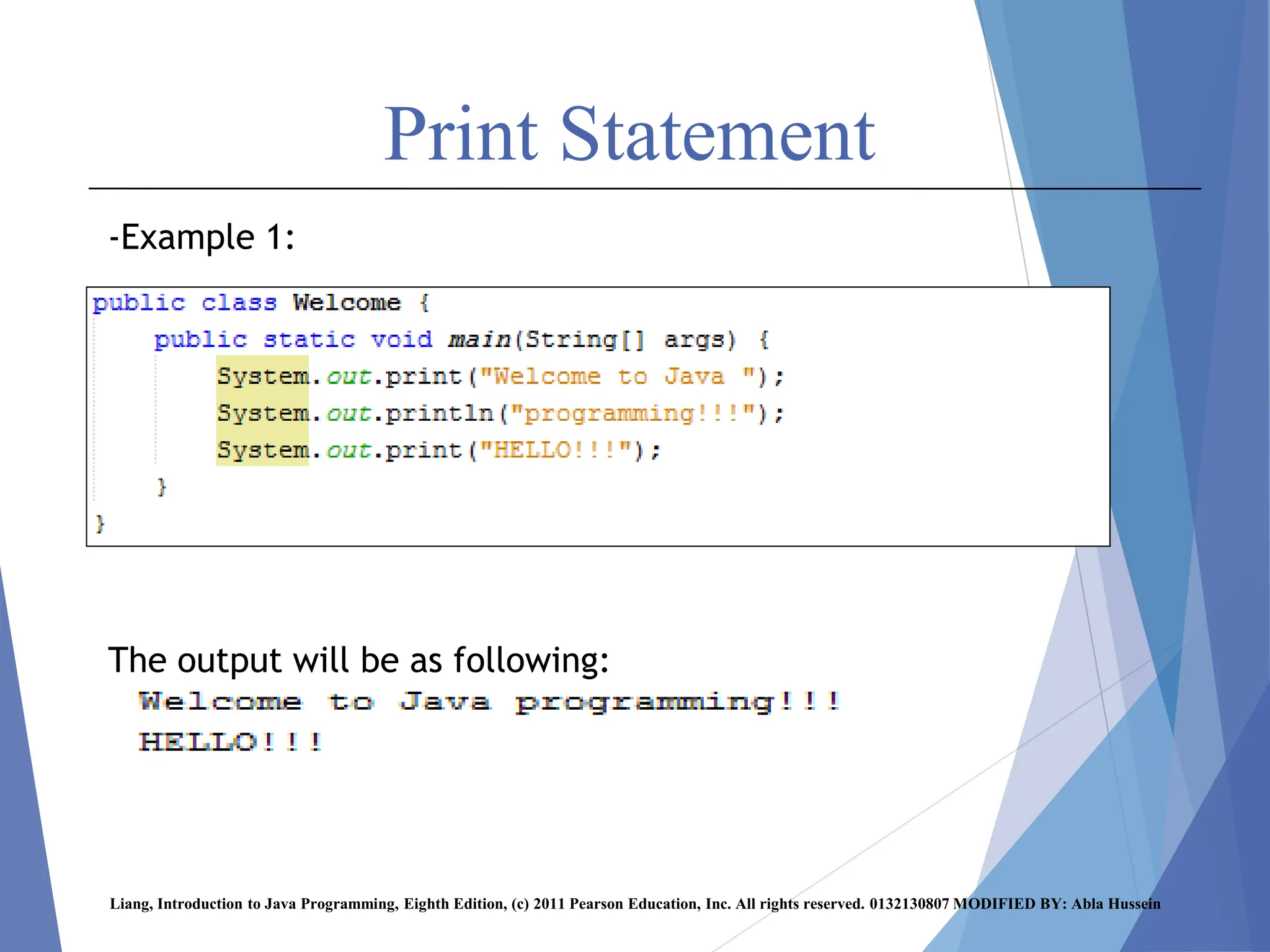 Print Statement
-Example 1:
The output will be as following:
Liang, Introduction to Java Programming, Eighth Edition, (c) 2011 Pearson Education, Inc. All rights reserved. 0132130807 MODIFIED BY: Abla Hussein
 