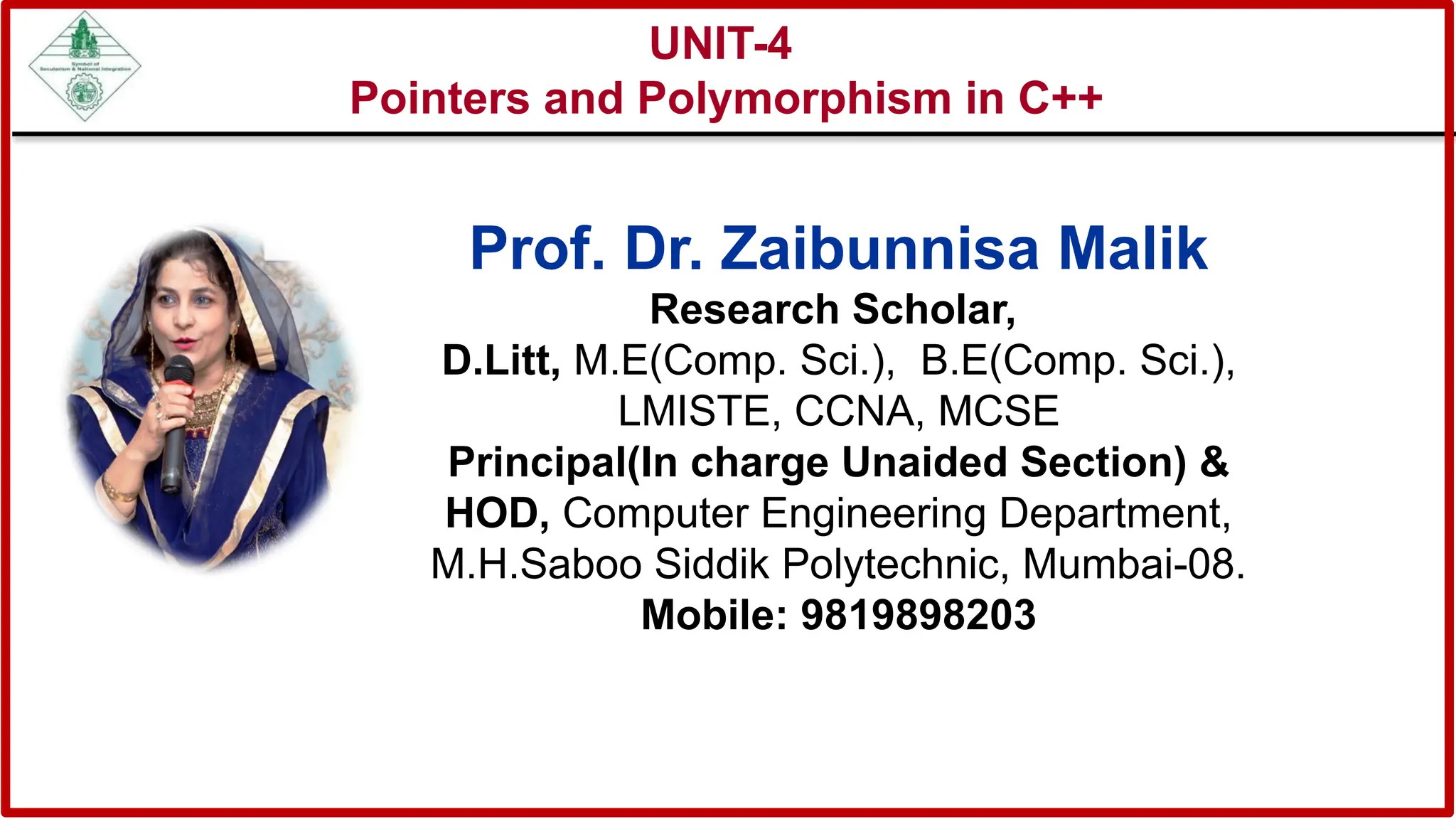 UNIT-4
Pointers and Polymorphism in C++
Prof. Dr. Zaibunnisa Malik
Research Scholar,
D.Litt, M.E(Comp. Sci.), B.E(Comp. Sci.),
LMISTE, CCNA, MCSE
Principal(In charge Unaided Section) &
HOD, Computer Engineering Department,
M.H.Saboo Siddik Polytechnic, Mumbai-08.
Mobile: 9819898203
 