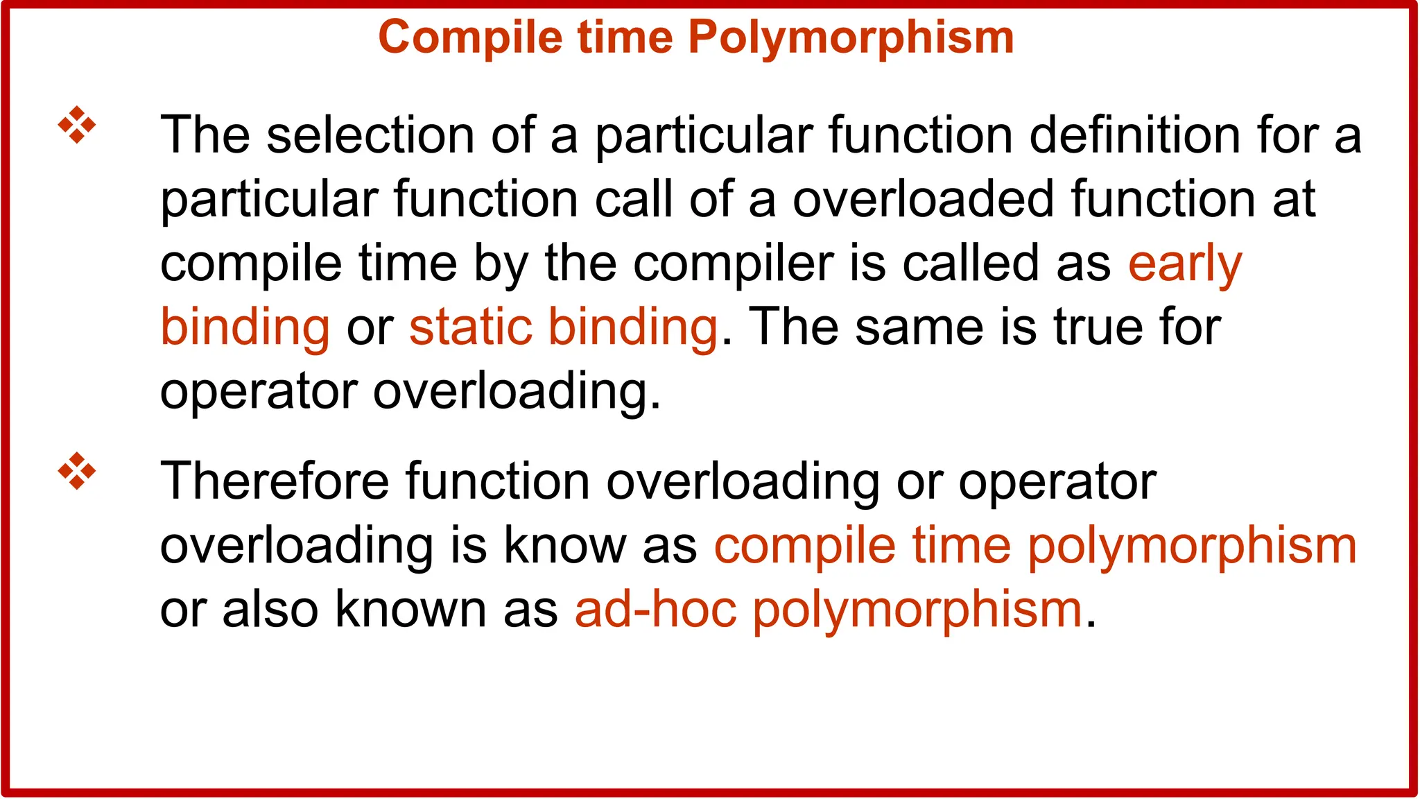Compile time Polymorphism
 The selection of a particular function definition for a
particular function call of a overloaded function at
compile time by the compiler is called as early
binding or static binding. The same is true for
operator overloading.
 Therefore function overloading or operator
overloading is know as compile time polymorphism
or also known as ad-hoc polymorphism.
 