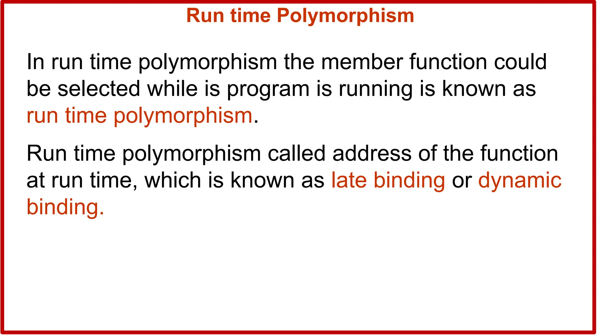 Run time Polymorphism
In run time polymorphism the member function could
be selected while is program is running is known as
run time polymorphism.
Run time polymorphism called address of the function
at run time, which is known as late binding or dynamic
binding.
 