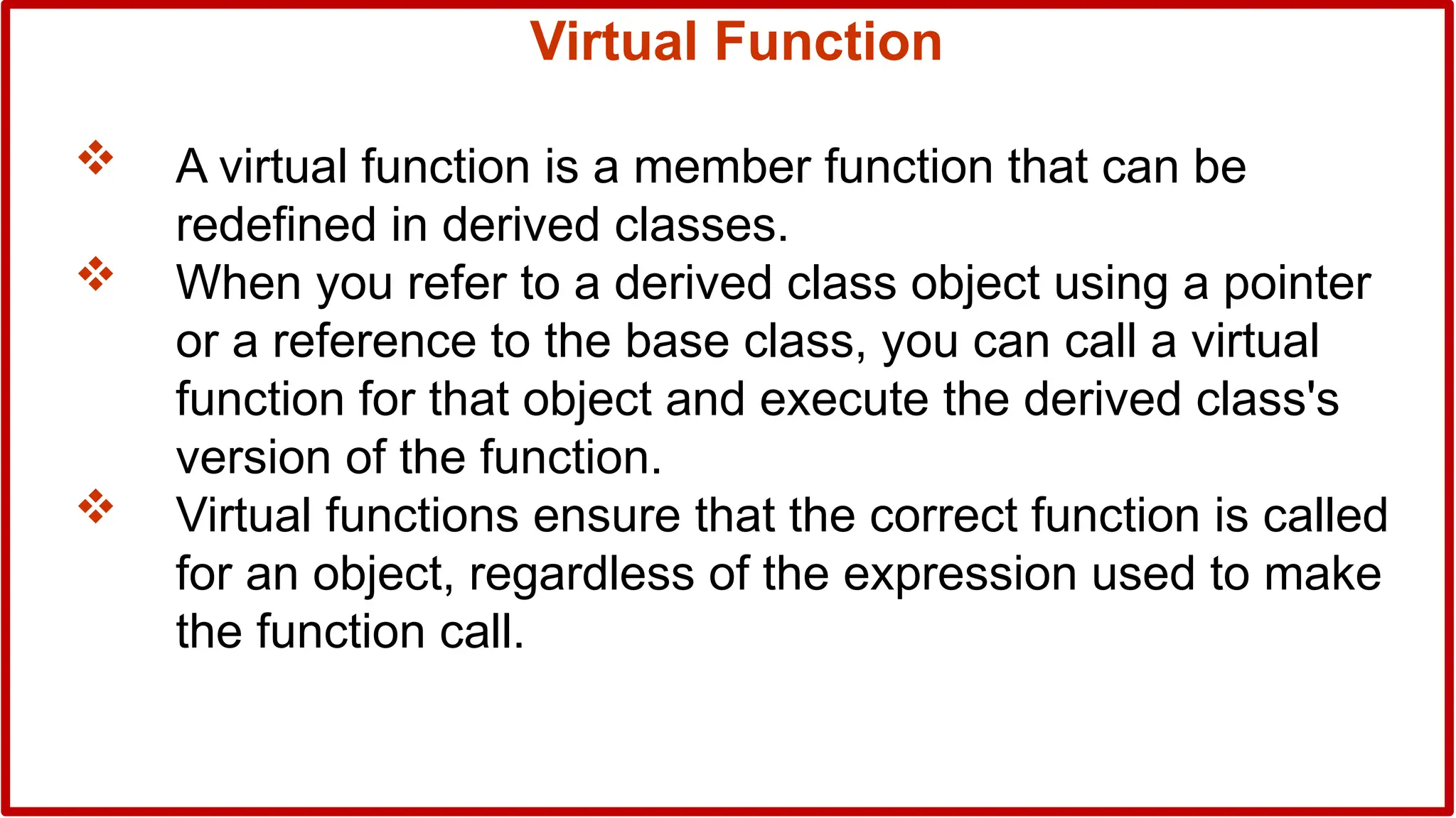 Virtual Function
 A virtual function is a member function that can be
redefined in derived classes.
 When you refer to a derived class object using a pointer
or a reference to the base class, you can call a virtual
function for that object and execute the derived class's
version of the function.
 Virtual functions ensure that the correct function is called
for an object, regardless of the expression used to make
the function call.
 