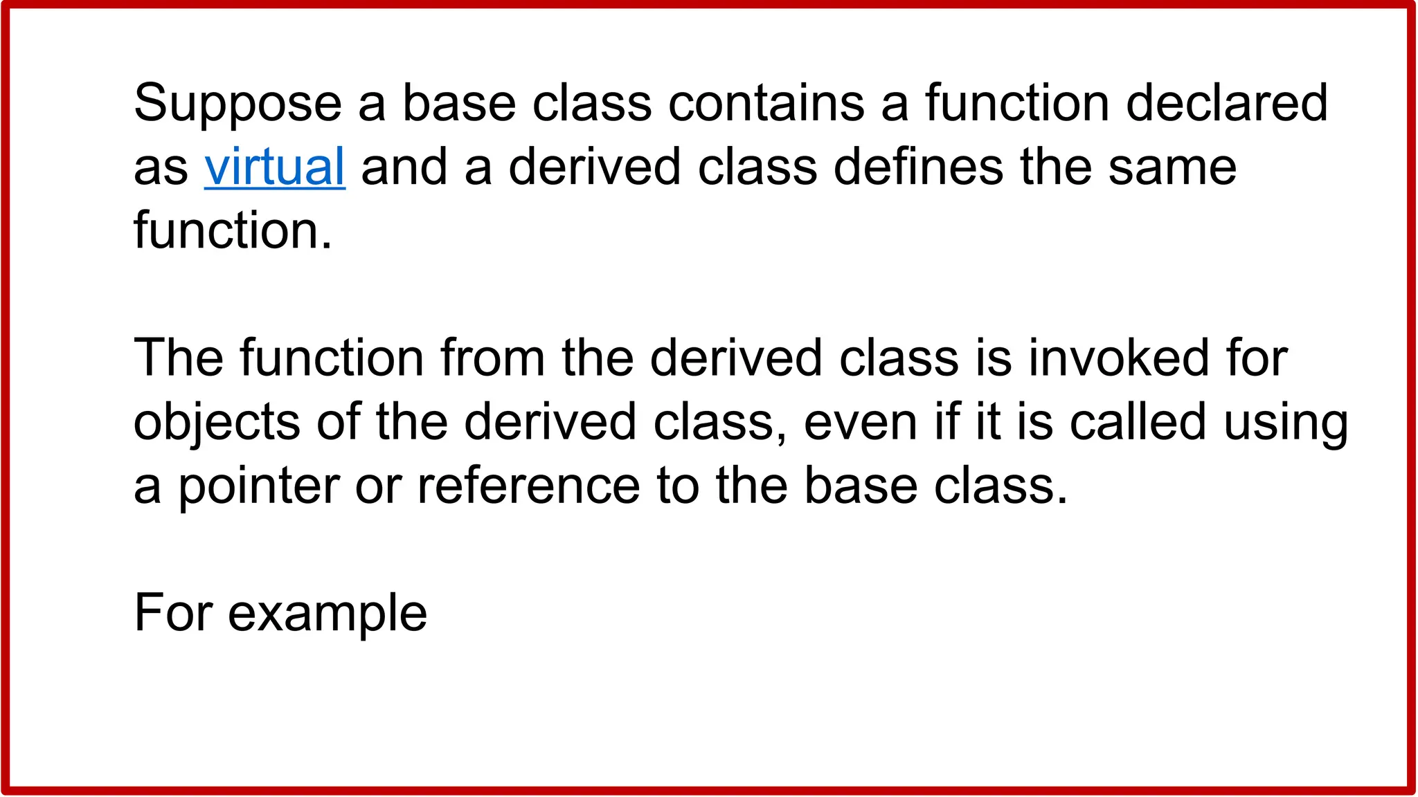 Suppose a base class contains a function declared
as virtual and a derived class defines the same
function.
The function from the derived class is invoked for
objects of the derived class, even if it is called using
a pointer or reference to the base class.
For example
 