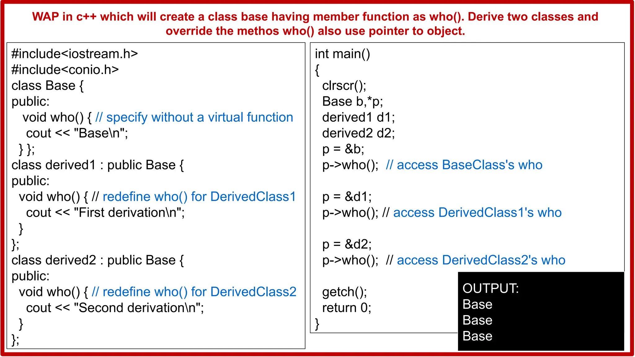#include<iostream.h>
#include<conio.h>
class Base {
public:
void who() { // specify without a virtual function
cout << "Basen";
} };
class derived1 : public Base {
public:
void who() { // redefine who() for DerivedClass1
cout << "First derivationn";
}
};
class derived2 : public Base {
public:
void who() { // redefine who() for DerivedClass2
cout << "Second derivationn";
}
};
int main()
{
clrscr();
Base b,*p;
derived1 d1;
derived2 d2;
p = &b;
p->who(); // access BaseClass's who
p = &d1;
p->who(); // access DerivedClass1's who
p = &d2;
p->who(); // access DerivedClass2's who
getch();
return 0;
}
OUTPUT:
Base
Base
Base
WAP in c++ which will create a class base having member function as who(). Derive two classes and
override the methos who() also use pointer to object.
 