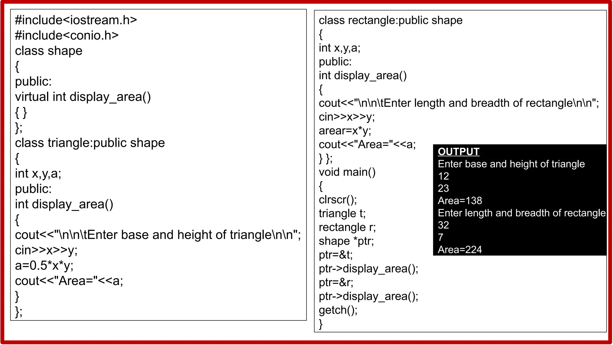#include<iostream.h>
#include<conio.h>
class shape
{
public:
virtual int display_area()
{ }
};
class triangle:public shape
{
int x,y,a;
public:
int display_area()
{
cout<<"nntEnter base and height of trianglenn";
cin>>x>>y;
a=0.5*x*y;
cout<<"Area="<<a;
}
};
class rectangle:public shape
{
int x,y,a;
public:
int display_area()
{
cout<<"nntEnter length and breadth of rectanglenn";
cin>>x>>y;
arear=x*y;
cout<<"Area="<<a;
} };
void main()
{
clrscr();
triangle t;
rectangle r;
shape *ptr;
ptr=&t;
ptr->display_area();
ptr=&r;
ptr->display_area();
getch();
}
OUTPUT
Enter base and height of triangle
12
23
Area=138
Enter length and breadth of rectangle
32
7
Area=224
 