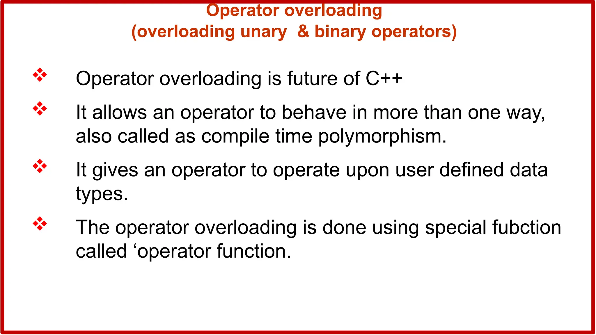 Operator overloading
(overloading unary & binary operators)
 Operator overloading is future of C++
 It allows an operator to behave in more than one way,
also called as compile time polymorphism.
 It gives an operator to operate upon user defined data
types.
 The operator overloading is done using special fubction
called ‘operator function.
 