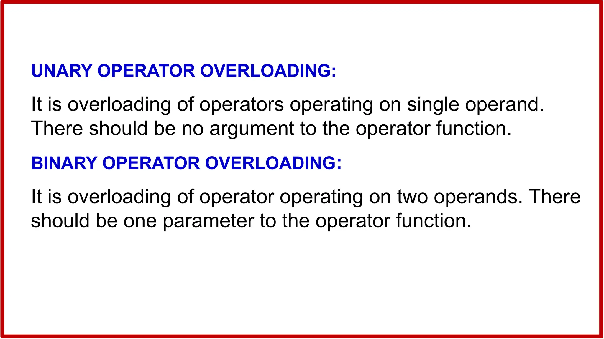UNARY OPERATOR OVERLOADING:
It is overloading of operators operating on single operand.
There should be no argument to the operator function.
BINARY OPERATOR OVERLOADING:
It is overloading of operator operating on two operands. There
should be one parameter to the operator function.
 