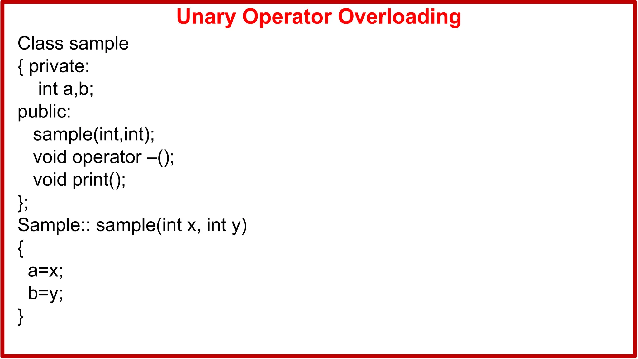Unary Operator Overloading
Class sample
{ private:
int a,b;
public:
sample(int,int);
void operator –();
void print();
};
Sample:: sample(int x, int y)
{
a=x;
b=y;
}
 