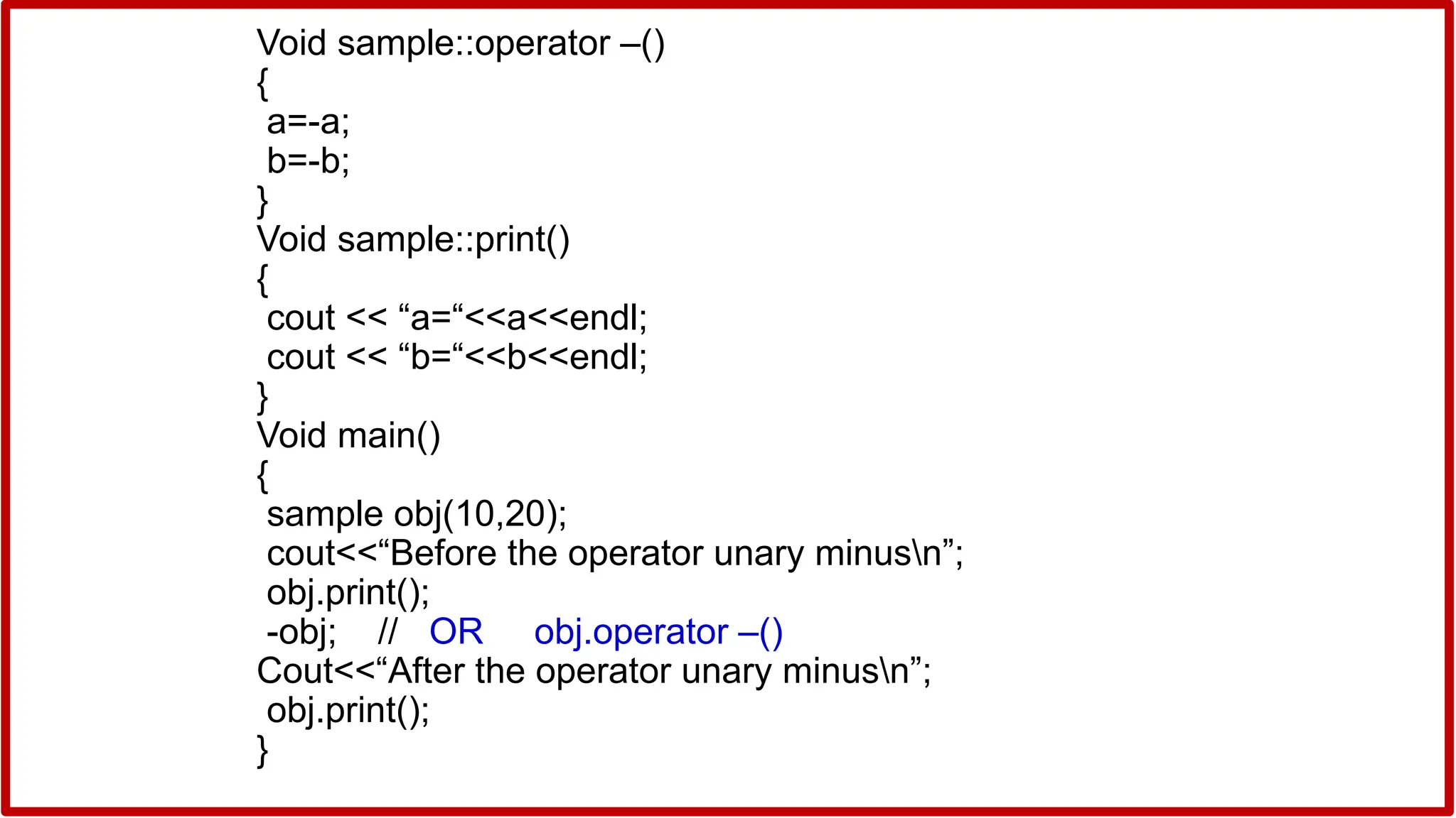 Void sample::operator –()
{
a=-a;
b=-b;
}
Void sample::print()
{
cout << “a=“<<a<<endl;
cout << “b=“<<b<<endl;
}
Void main()
{
sample obj(10,20);
cout<<“Before the operator unary minusn”;
obj.print();
-obj; // OR obj.operator –()
Cout<<“After the operator unary minusn”;
obj.print();
}
 