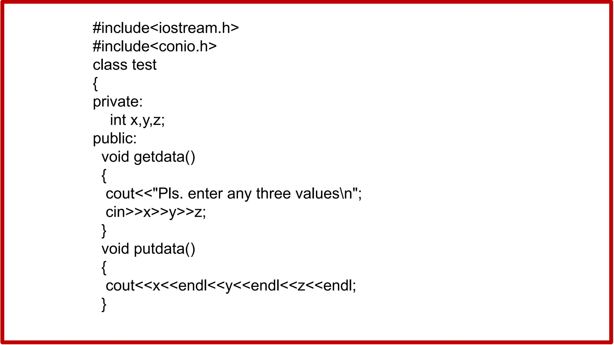 #include<iostream.h>
#include<conio.h>
class test
{
private:
int x,y,z;
public:
void getdata()
{
cout<<"Pls. enter any three valuesn";
cin>>x>>y>>z;
}
void putdata()
{
cout<<x<<endl<<y<<endl<<z<<endl;
}
 