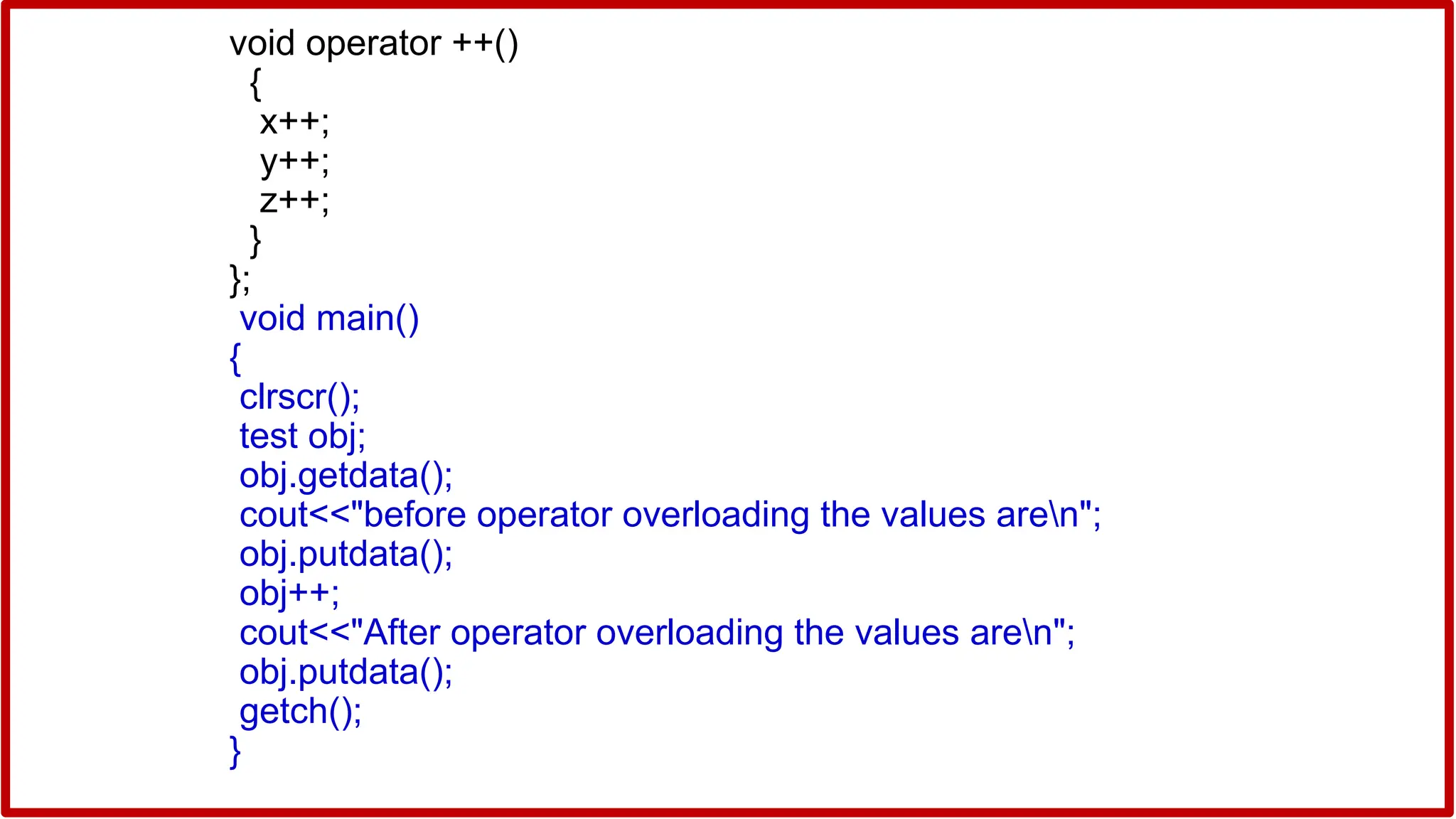 void operator ++()
{
x++;
y++;
z++;
}
};
void main()
{
clrscr();
test obj;
obj.getdata();
cout<<"before operator overloading the values aren";
obj.putdata();
obj++;
cout<<"After operator overloading the values aren";
obj.putdata();
getch();
}
 