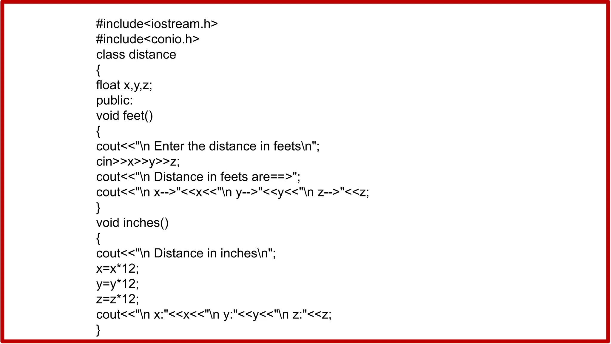 #include<iostream.h>
#include<conio.h>
class distance
{
float x,y,z;
public:
void feet()
{
cout<<"n Enter the distance in feetsn";
cin>>x>>y>>z;
cout<<"n Distance in feets are==>";
cout<<"n x-->"<<x<<"n y-->"<<y<<"n z-->"<<z;
}
void inches()
{
cout<<"n Distance in inchesn";
x=x*12;
y=y*12;
z=z*12;
cout<<"n x:"<<x<<"n y:"<<y<<"n z:"<<z;
}
 