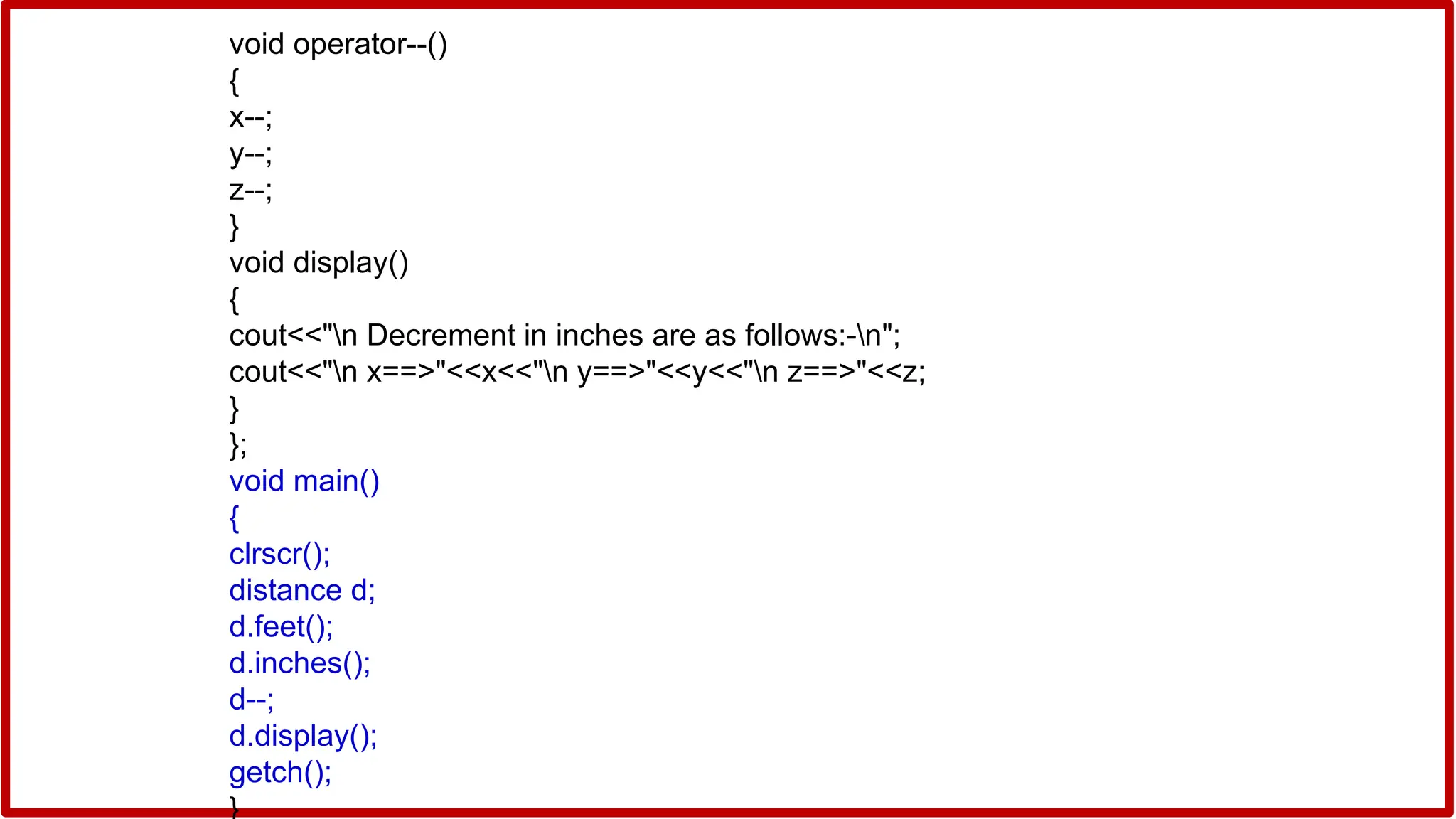 void operator--()
{
x--;
y--;
z--;
}
void display()
{
cout<<"n Decrement in inches are as follows:-n";
cout<<"n x==>"<<x<<"n y==>"<<y<<"n z==>"<<z;
}
};
void main()
{
clrscr();
distance d;
d.feet();
d.inches();
d--;
d.display();
getch();
}
 