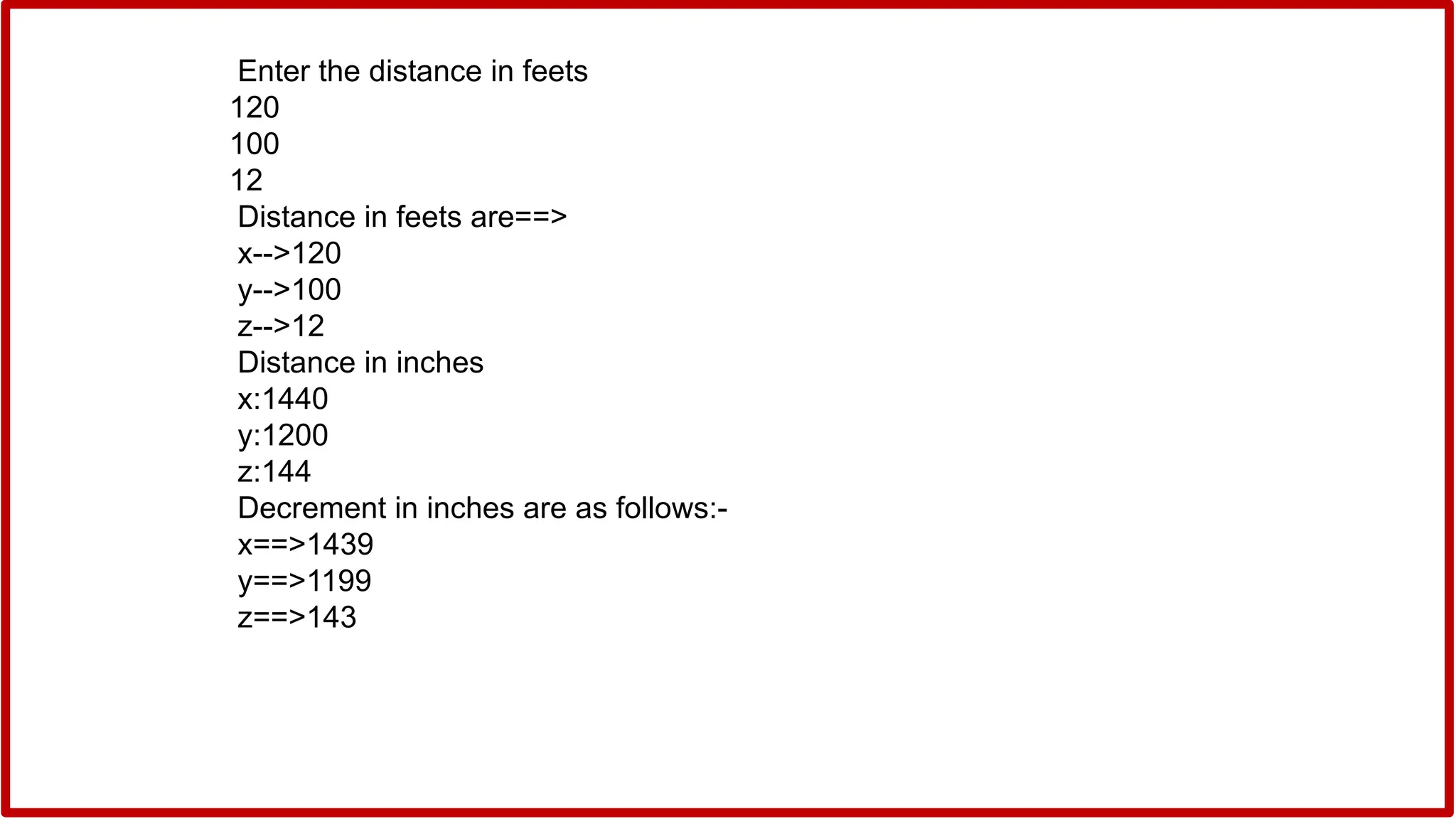 Enter the distance in feets
120
100
12
Distance in feets are==>
x-->120
y-->100
z-->12
Distance in inches
x:1440
y:1200
z:144
Decrement in inches are as follows:-
x==>1439
y==>1199
z==>143
 