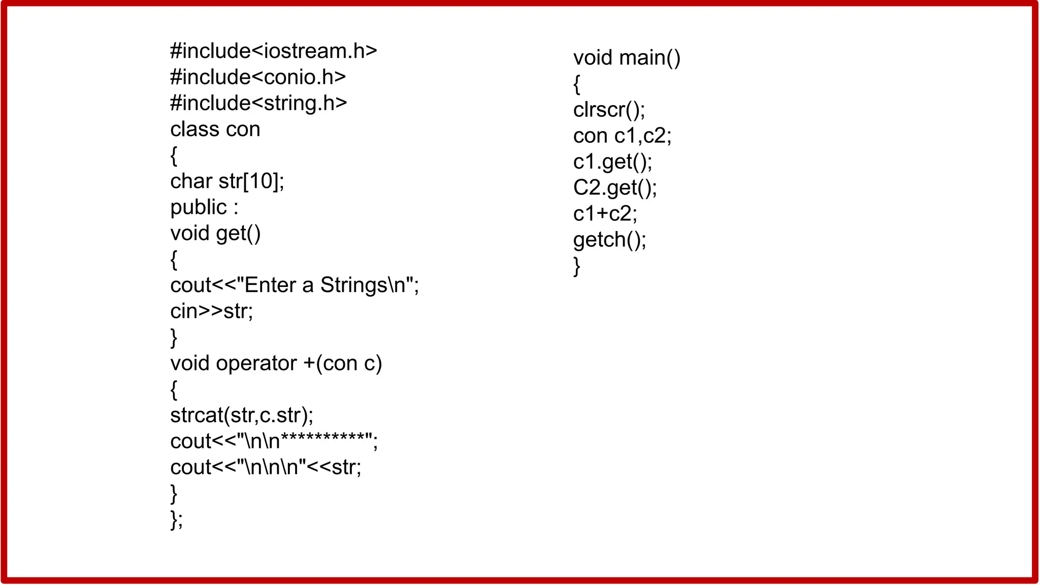 #include<iostream.h>
#include<conio.h>
#include<string.h>
class con
{
char str[10];
public :
void get()
{
cout<<"Enter a Stringsn";
cin>>str;
}
void operator +(con c)
{
strcat(str,c.str);
cout<<"nn**********";
cout<<"nnn"<<str;
}
};
void main()
{
clrscr();
con c1,c2;
c1.get();
C2.get();
c1+c2;
getch();
}
 