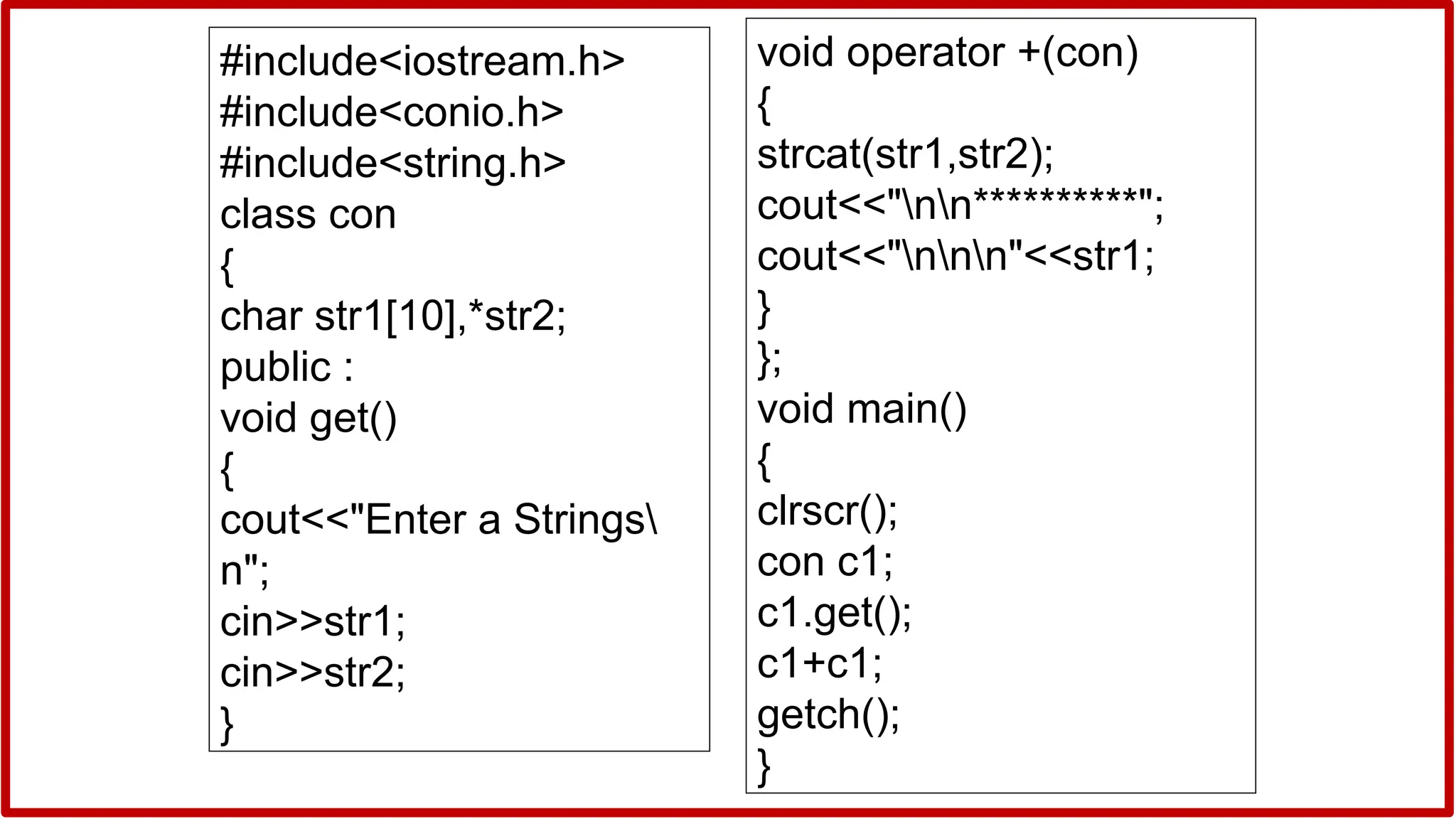 #include<iostream.h>
#include<conio.h>
#include<string.h>
class con
{
char str1[10],*str2;
public :
void get()
{
cout<<"Enter a Strings
n";
cin>>str1;
cin>>str2;
}
void operator +(con)
{
strcat(str1,str2);
cout<<"nn**********";
cout<<"nnn"<<str1;
}
};
void main()
{
clrscr();
con c1;
c1.get();
c1+c1;
getch();
}
 