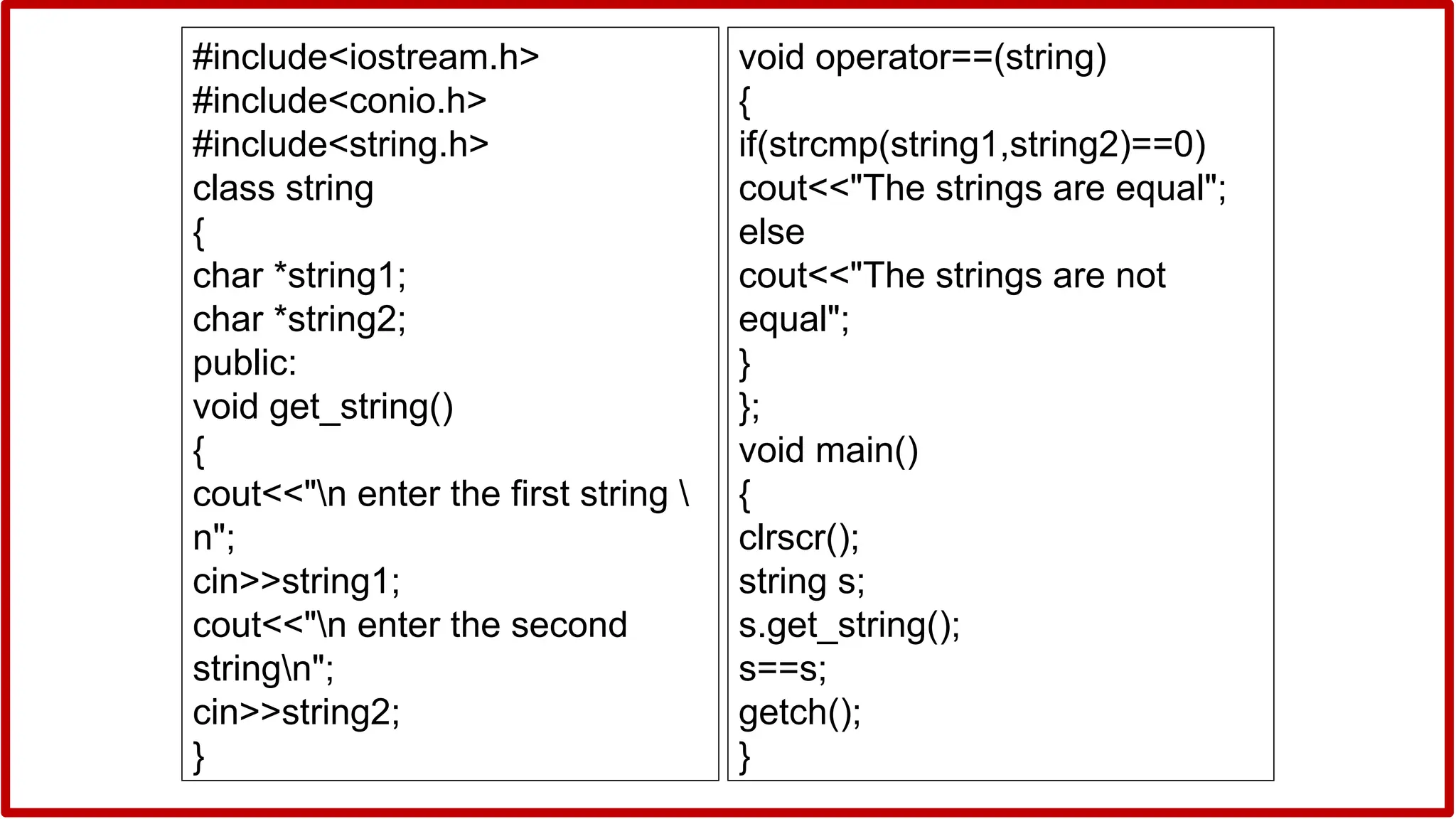 #include<iostream.h>
#include<conio.h>
#include<string.h>
class string
{
char *string1;
char *string2;
public:
void get_string()
{
cout<<"n enter the first string 
n";
cin>>string1;
cout<<"n enter the second
stringn";
cin>>string2;
}
void operator==(string)
{
if(strcmp(string1,string2)==0)
cout<<"The strings are equal";
else
cout<<"The strings are not
equal";
}
};
void main()
{
clrscr();
string s;
s.get_string();
s==s;
getch();
}
 