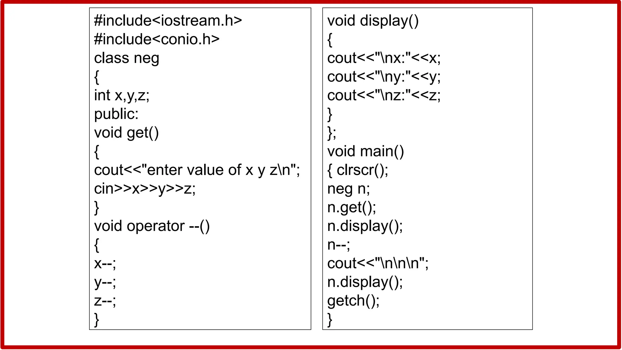 #include<iostream.h>
#include<conio.h>
class neg
{
int x,y,z;
public:
void get()
{
cout<<"enter value of x y zn";
cin>>x>>y>>z;
}
void operator --()
{
x--;
y--;
z--;
}
void display()
{
cout<<"nx:"<<x;
cout<<"ny:"<<y;
cout<<"nz:"<<z;
}
};
void main()
{ clrscr();
neg n;
n.get();
n.display();
n--;
cout<<"nnn";
n.display();
getch();
}
 