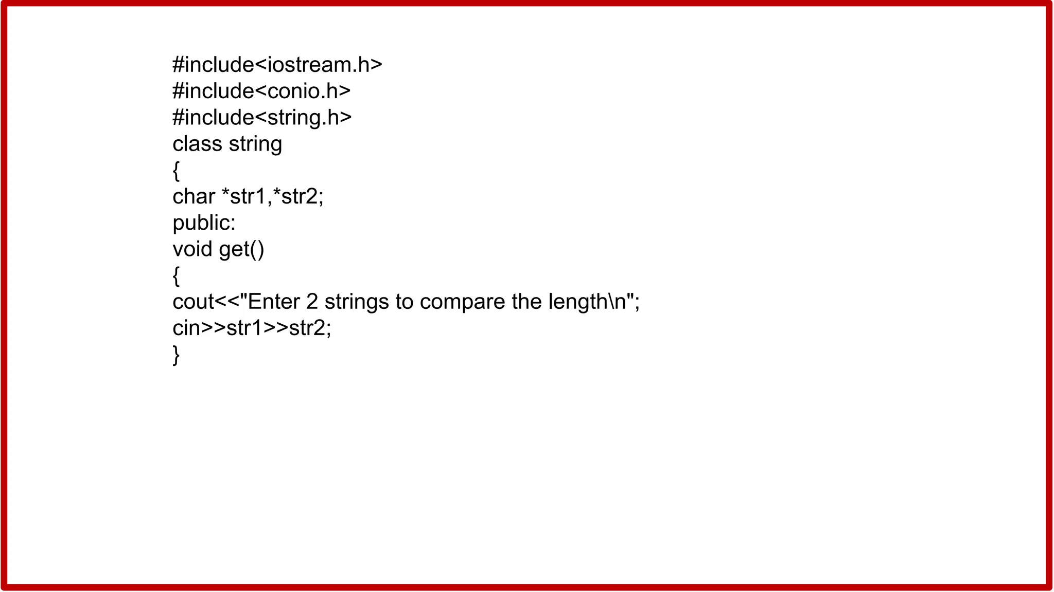 #include<iostream.h>
#include<conio.h>
#include<string.h>
class string
{
char *str1,*str2;
public:
void get()
{
cout<<"Enter 2 strings to compare the lengthn";
cin>>str1>>str2;
}
 