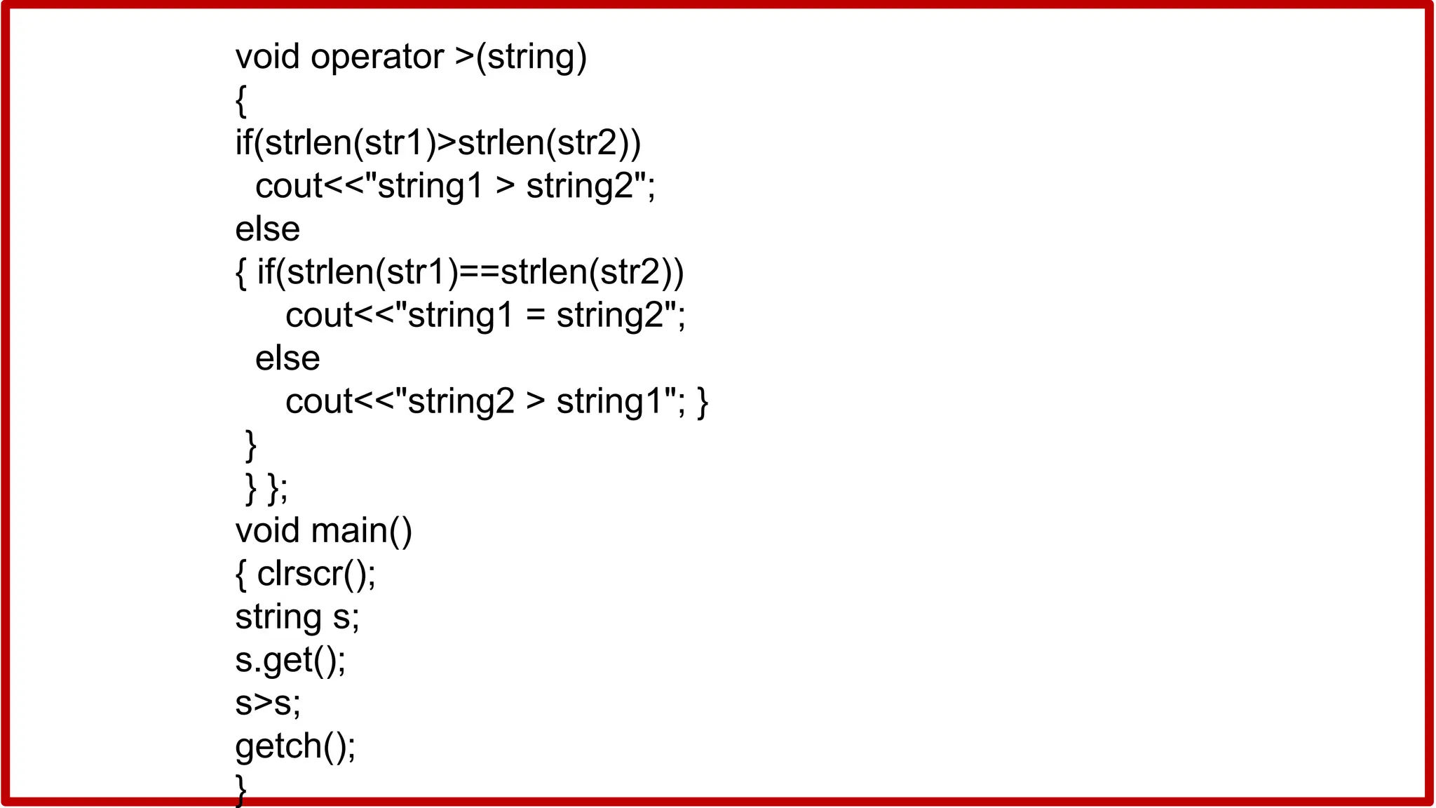 void operator >(string)
{
if(strlen(str1)>strlen(str2))
cout<<"string1 > string2";
else
{ if(strlen(str1)==strlen(str2))
cout<<"string1 = string2";
else
cout<<"string2 > string1"; }
}
} };
void main()
{ clrscr();
string s;
s.get();
s>s;
getch();
}
 